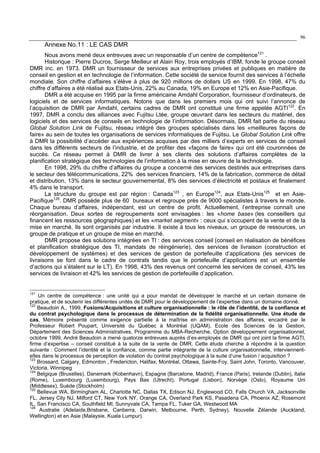 96
Annexe No.11 : LE CAS DMR
Nous avons mené deux entrevues avec un responsable d’un centre de compétence121
.
Historique : Pierre Ducros, Serge Meilleur et Alain Roy, trois employés d’IBM, fonde le groupe conseil
DMR inc. en 1973. DMR un fournisseur de services aux entreprises privées et publiques en matière de
conseil en gestion et en technologie de l’information. Cette société de service fournit des services à l’échelle
mondiale. Son chiffre d’affaires s’élève à plus de 920 millions de dollars US en 1999. En 1998, 47% du
chiffre d’affaires a été réalisé aux Etats-Unis, 22% au Canada, 19% en Europe et 12% en Asie-Pacifique.
DMR a été acquise en 1995 par la firme américaine Amdahl Corporation, fournisseur d’ordinateurs, de
logiciels et de services informatiques. Notons que dans les premiers mois qui ont suivi l’annonce de
l’acquisition de DMR par Amdahl, certains cadres de DMR ont constitué une firme appelée AGTI122
. En
1997, DMR a conclu des alliances avec Fujitsu Ltée, groupe œuvrant dans les secteurs du matériel, des
logiciels et des services de conseils en technologie de l’information. Désormais, DMR fait partie du réseau
Global Solution Link de Fujitsu, réseau intégré des groupes spécialisés dans les «meilleures façons de
faire» au sein de toutes les organisations de services informatiques de Fujitsu. Le Global Solution Link offre
à DMR la possibilité d’accéder aux expériences acquises par des milliers d’experts en services de conseil
dans les différents secteurs de l’industrie, et de profiter des «façons de faire» qui ont été couronnées de
succès. Ce réseau permet à DMR de livrer à ses clients des solutions d’affaires complètes de la
planification stratégique des technologies de l’information à la mise en œuvre de la technologie.
En 1998, 29% du chiffre d’affaires du groupe a concerné des services destinés aux entreprises dans
le secteur des télécommunications, 22% des services financiers, 14% de la fabrication, commerce de détail
et distribution, 13% dans le secteur gouvernemental, 8% des services d’électricité et postaux et finalement
4% dans le transport.
La structure du groupe est par région : Canada123
, en Europe124
, aux Etats-Unis125
et en Asie-
Pacifique126
. DMR possède plus de 60 bureaux et regroupe près de 9000 spécialistes à travers le monde.
Chaque bureau d’affaires, indépendant, est un centre de profit. Actuellement, l’entreprise connaît une
réorganisation. Deux sortes de regroupements sont envisagées : les «home base» (les conseillers qui
financent les ressources géographiques) et les «market segment» : ceux qui s’occupent de la vente et de la
mise en marché. Ils sont organisés par industrie. Il existe à tous les niveaux, un groupe de ressources, un
groupe de pratique et un groupe de mise en marché.
DMR propose des solutions intégrées en TI : des services conseil (conseil en réalisation de bénéfices
et planification stratégique des TI, mandats de réingénierie), des services de livraison (construction et
développement de systèmes) et des services de gestion de portefeuille d’applications (les services de
livraisons se font dans le cadre de contrats tandis que le portefeuille d’applications est un ensemble
d’actions qui s’étalent sur le LT). En 1998, 43% des revenus ont concerné les services de conseil, 43% les
services de livraison et 42% les services de gestion de portefeuille d’application.
121
Un centre de compétence : une unité qui a pour mandat de développer le marché et un certain domaine de
pratique, et de soutenir les différentes unités de DMR pour le développement de l’expertise dans un domaine donné.
122
Beaudoin A., 1999, Fusions/Acquisitions et culture organisationnelle : le rôle de l’identité, de la confiance et
du contrat psychologique dans le processus de détermination de la fidélité organisationnelle. Une étude de
cas, Mémoire présenté comme exigence partielle à la maîtrise en administration des affaires, encadré par le
Professeur Robert Poupart, Université du Québec à Montréal (UQAM), Ecole des Sciences de la Gestion,
Département des Sciences Administratives, Programme du MBA-Recherche, Option développement organisationnel,
octobre 1999. André Beaudoin a mené quatorze entrevues auprès d’ex-employés de DMR qui ont joint la firme AGTI,
firme d’expertise – conseil constitué à la suite de la vente de DMR. Cette étude cherche à répondre à la question
suivante : Comment l’identité et la confiance, comme partie intégrante de la culture organisationnelle, interviennent-
elles dans le processus de perception de violation du contrat psychologique à la suite d’une fusion / acquisition ?
123
Brossard, Calgary, Edmonton , Fredericton, Halifax, Montréal, Ottawa, Sainte-Foy, Saint John, Toronto, Vancouver,
Victoria, Winnipeg
124
Belgique (Bruxelles), Danemark (Kobenhavn), Espagne (Barcelone, Madrid), France (Paris), Irelande (Dublin), Italie
(Rome), Luxembourg (Luxembourg), Pays Bas (Utrecht), Portugal (Lisbon), Norvège (Oslo), Royaume Uni
(Middlesex), Suède (Stockholm)
125
Bellevue WA, Birmingham AL, Charlotte NC, Dallas TX, Edison NJ, Englewood CO, Falls Church VA, Jacksonville
FL, Jersey City NJ, Milford CT, New York NY, Orange CA, Overland Park KS, Pasadena CA, Phoenix AZ, Rosemont
IL, San Francisco CA, Southfield MI, Sunnyvale CA, Tampa FL, Tuker GA, Westwood MA
126
Australie (Adelaide,Brisbane, Canberra, Darwin, Melbourne, Perth, Sydney), Nouvelle Zélande (Auckland,
Wellington) et en Asie (Malaysie, Kuala Lumpur).
 