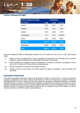 10
Custos e Despesas de O&M
Custos e Despesas de O&M Consolidado
(R$ milhões) 1T20 1T19 Var (%)
Pessoal (74,9) (83,1) -9,9%
Materiais (3,0) (3,2) -4,6%
Serviços (30,1) (27,0) 11,4%
Contingências 1,9 (0,2) -1050,0%
Outros (21,6) (16,8) 28,6%
Sub -Total (127,7) (130,2) -1,9%
Depreciação (140,6) (145,0) -3,0%
Total (268,2) (275,2) -2,5%
Os custos e despesas de O&M, ex-depreciação, totalizaram R$ 127,7 milhões no 1T20 (-1,9% vs. 1T19). Essa variação
reflete:
(i) redução na linha de pessoal devido à menor quantidade de colaboradores na comparação entre os períodos
analisados e ganhos de eficiência com readequação de processos e na operação;
(ii) melhor resultado de contingências devido, principalmente, à reversão de provisão de contingência cível no
valor de R$ 1,9 milhão no 1T20; parcialmente compensados pela
(iii) elevação nos gastos com serviços de manutenções da rede; e
(iv) elevação na linha de outros devido aos maiores gastos com seguro, indenização e autos de infração (não
recorrente).
Equivalência Patrimonial
O resultado da equivalência patrimonial registrou receita de R$ 20,3 milhões no 1T20 (+25% vs. 1T19). Esse aumento é
explicado, principalmente, pelo melhor resultado da IE Madeira no 1T20 (+134%) devido ao recebimento integral da
RAP desde setembro de 2019, à redução de custos pela reversão de provisão para contingências tributárias, e ao melhor
resultado financeiro no período. O desempenho das subsidiárias pré-operacionais (IE Aimorés, IE Paraguaçu e IE Ivaí) é
explicado principalmente pelos encargos e variação monetária decorrente da emissão de debêntures em IE Ivaí para o
funding do projeto. A IE Garanhuns apresentou evolução de 20% no resultado e atingiu R$4,8 milhões no 1T20 em
função do incremento no EBITDA e melhor resultado financeiro.
 