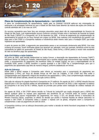 19
Plano de Complementação de Aposentadoria – Lei 4.819/58
O plano de complementação de aposentadoria, regido pela Lei Estadual 4.819/58 aplica-se aos empregados de
autarquias e de sociedades anônimas em que o Estado de São Paulo fosse detentor da maioria das ações com direito de
controle admitidos até 13 de maio de 1974.
Os recursos necessários para fazer face aos encargos assumidos nesse plano são de responsabilidade do Governo do
Estado de São Paulo, cuja implementação ocorreu conforme convênio firmado entre a Secretaria da Fazenda do Estado
de São Paulo (“SEFAZ”) e a Companhia, em 10 de dezembro de 1999. A forma de pagamento da complementação da
aposentadoria foi através de um fluxo mensal com origem na SEFAZ. Esta realizava uma transferência da quantia a ser
paga para a ISA CTEEP e a Companhia realizava a transferência deste mesmo valor para a Fundação CESP, que então
repassava aos aposentados.
A partir de janeiro de 2004, o pagamento aos aposentados passou a ser processado diretamente pela SEFAZ. Com essa
mudança de processo, foram verificadas glosas que deveriam ser aplicadas, como por exemplo, benefícios acima do teto
(equivalente ao salário do governador do Estado de São Paulo). Desta forma, a SEFAZ passou a excluir este excedente
do valor do benefício pago aos aposentados.
Ação Civil Pública e Ação Coletiva
Em junho de 2005, após decisão desfavorável na Justiça Comum, a Associação dos Aposentados da Funcesp (“AAFC”)
obtiveram liminar na Justiça do Trabalho, determinando que a quantia integral paga anteriormente seja mantida. Desde
então, o processamento do pagamento dos benefícios voltou ao modelo original, em que a responsabilidade era da
Fundação CESP, porém a SEFAZ transfere a quantia ajustada e a ISA CTEEP faz a complementação para que o
pagamento aos aposentados seja feito de maneira integral, conforme estabelecido em liminar.
Ação de Cobrança
Desde 2005 a SEFAZ repassa à Companhia valor inferior ao necessário para o cumprimento do pagamento aos
aposentados (~70%), por força da decisão liminar da 49ª Vara do Trabalho. A ISA CTEEP tem feito então a
complementação para pagamento integral dos benefícios aos aposentados (~30%). Essa complementação realizada pela
ISA CTEEP está sendo cobrada, através de uma ação contra a SEFAZ.
Esta ação de cobrança foi julgada favorável à Companhia em 2ª instância. Em agosto de 2017, a SEFAZ interpôs Recurso
Especial para o STJ que aguarda análise de admissibilidade. Em 31 de dezembro de 2018, o valor registrado no balanço
da Companhia é de cerca de R$ 2 bilhões, líquido da provisão para perdas sobre realização de créditos realizada em
2013.
Em agosto de 2018, a ISA CTEEP obteve decisão no Tribunal de Justiça/SP que impõe obrigação para a SEFAZ não
efetuar qualquer glosa no repasse para pagamento dos benefícios da Lei 4.819/58 antes de concluir processo
administrativo para apurar irregularidade nos pagamentos. Em março, o STJ, em decisão liminar e monocrática do
Ministro Francisco Falcao, suspendeu os efeitos da decisão que proibia a Fazenda Paulista de efetuar descontos no
repasse à ISA CTEEP. A Companhia voltou a receber o repasse com as glosas, obrigando assim a Companhia a
complementar o valor do pagamento em abril de 2019.
A Companhia continua com os esforços direcionados para manter a decisão de mérito favorável conquistada no Tribunal
de Justiça/SP.
 