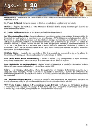 21
Outras receitas - Receitas auferidas com atividades extra concessão, sendo parcialmente destinadas a contribuir com a
modicidade tarifária.
PA (Parcela de Ajuste) - Compensa excesso ou déficit de arrecadação no período anterior ao reajuste.
PROINFA - Programa de Incentivo às Fontes Alternativas de Energia Elétrica encargo regulatório para subsídios às
fontes alternativas de energia).
PV (Parcela Variável) - Penaliza a receita do ativo em função da indisponibilidade.
RAP (Receita Anual Permitida) - Remuneração que as transmissoras recebem pela prestação do serviço público de
transmissão aos usuários. Paras as transmissoras que foram licitadas, a RAP é obtida como resultado do próprio leilão de
transmissão e é paga às transmissoras a partir da entrada em operação comercial de suas instalações, com revisão a
cada quatro ou cinco anos, nos termos dos contratos de concessão. Para as transmissoras que tiveram o seu contrato de
concessão renovado, a RAP foi calculada com base nos custos de Operação e Manutenção, conforme estabelece a Lei
12.783, de 11 de janeiro de 2013. Em casos onde os estudos indicam a necessidade de reforços na concessão de
transmissão, a ANEEL calcula um valor adicional a RAP com o intuito de remunerar as novas instalações, sempre por
meio de uma Resolução Autorizativa.
RB (Rede Básica) - Instalações de transmissão do SIN, de propriedade de concessionárias de serviço público de
transmissão, definida segundo critérios estabelecidos na regulamentação da ANEEL.
RBNI (Rede Básica Novos Investimentos) - Parcela da receita (RAP) correspondente às novas instalações
componentes da Rede Básica autorizadas e com receitas estabelecidas por resolução específica.
RBSE (Rede Básica do Sistema Existente) - Parcela da RAP correspondente às instalações componentes da Rede
Básica, definidas no Anexo da Resolução nº 166, de 31 de maio de 2000.
Reforço - é a instalação, substituição ou reforma de equipamentos em instalações de transmissão existentes, ou a
adequação destas instalações, visando o aumento de capacidade de transmissão, o aumento de confiabilidade do
Sistema Interligado Nacional, de vida útil ou a conexão de usuários, recomendadas pelos planos de expansão do sistema
de transmissão.
SIN (Sistema Interligado Nacional) – Conjunto de instalações e de equipamentos que possibilitam o suprimento de
energia elétrica nas regiões do país interligadas eletricamente, conforme regulamentação aplicável.
TUST (Tarifa de Uso do Sistema de Transmissão de Energia Elétrica) – Tarifa paga por distribuidoras, geradoras
e consumidores livres e especiais pela utilização da Rede Básica e das DIT, e é reajustada anualmente de acordo com (i)
a inflação; e (ii) novas receitas, correspondentes aos empreendimentos energizados.
 