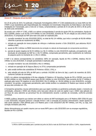 34
Anexo X – Reajuste Anual da RAP
Em 25 de junho de 2019, foi publicada a Resolução Homologatória (REH) nº 2.565 estabelecendo as novas RAPs da ISA
CTEEP e suas Subsidiárias pela disponibilização das instalações de transmissão integrantes da Rede Básica e das Demais
Instalações de Transmissão, para o Ciclo de 12 meses, compreendendo o período de 01 de julho de 2019 a 30 de junho
de 2020 (ciclo 2019/2020).
De acordo com a REH nº 2.565, a RAP e os valores correspondentes à parcela de ajuste (PA) da controladora, líquida de
PIS e COFINS, passou a ser de R$ 2.579 milhões no ciclo 2019/2020, aumento de 7% em relação ao ciclo anterior (ciclo
2018/2019). A composição da RAP para esse ciclo pode ser explicada pela:
i. correção monetária2
do ciclo 2019/2020 (IPCA), no total de R$ 114 milhões, que inclui a correção de R$ 68 milhões
referente à parcela de recebimento da RBSE;
ii. entrada em operação de novos projetos de reforços e melhorias durante o Ciclo 2018/2019, que adicionou R$ 63
milhões à RAP;
iii. ajuste de R$ 3 milhões na RBSE decorrente da correção no cálculo da linearização do componente econômico;
iv. parcela de ajuste negativa de R$ 55 milhões (vs. R$ 31 milhões no ciclo 2018/2019) explicada, principalmente: pela
devolução de antecipação da RAP de (-) R$ 73 milhões, compensada parcialmente, pelo recebimento de melhorias
de pequeno porte no montante de (+) R$ 21 milhões.
A RAP e os valores correspondentes às subsidiárias 100% em operação, líquida de PIS e COFINS, totalizou R$ 221
milhões no ciclo 2019/2020. A variação apresentada é explicada pela:
i. correção monetária¹ do ciclo 2019/2020 (+R$ 11 milhões);
ii. entrada em operação de IE Itapura (Bauru) no 3T19, compensadas parcialmente
iii. pela revisão tarifária das subsidiárias IE Pinheiros e IESUL (-5%); e
iv. pela redução pró-rata de 50% da RAP para o contrato 143/2001 da Serra do Japi, a partir de novembro de 2019,
conforme contrato de concessão.
A RAP e os valores correspondentes à PA das coligadas IE Madeira e IE Garanhus, líquida de PIS e COFINS, que era de
R$ 584 milhões no ciclo 2018/2019 passou para R$ 601 milhões no ciclo 2019/2020. Esse aumento de R$ 17 milhões é
explicado pela menor PA negativa no ciclo 2019/2020 (-R$ 23 milhões vs. -R$ 66 milhões no ciclo 2018/2019), correção
monetária¹ do período, compensado parcialmente, pela revisão tarifária na subsidiária IE Madeira que reduziu as RAP’s
de seus dois contratos em -5%.
A Companhia apresentou recurso administrativo para que sejam mantidos os parâmetros praticados desde o momento da
contratação, utilizando o WACC pós tributos como taxa para cálculo do custo de capital e que o WACC seja aplicado em
um fluxo de caixa aderente ao percentual fixo de endividamento durante o período da concessão, conforme previsão
contratual.
A ANEEL publicou despacho que declara sem efeito os valores da RAP homologada para a IE Madeira (REH 2556/19) para
o ciclo 2019/2020, enquanto perdurar a decisão liminar e até a conclusão do processo administrativo. Desde agosto/19,
está sendo aplicada a RAP definida para a IE Madeira para o ciclo 2018/2019 (R$ 497 milhões, com PA), ou seja, sem
correção monetária pelo IPCA.
Abaixo demonstramos um quadro resumo com as novas RAP’s para o ciclo 2019/2020 com os encargos regulatórios,
líquidas de PIS e COFINS.
¹
O IPCA e IGPM acumulados para o período de junho de 2018 a maio de 2019 foram de 4,65% e 7,64%, respectivamente.
 