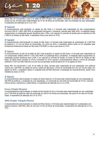 8
Nessa SPE, foi incorporado o Lote 6 do leilão de 2019 (Projeto Três Lagoas), localizado no estado de São Paulo e Mato
Grosso do Sul, formado pela implementação de 37 km de linhas de transmissão, além da ampliação de duas subestações.
A expectativa de obtenção da LI é no 1T21.
IE Itaquerê
O empreendimento está localizado no estado de São Paulo e é formado pela implantação de três compensadores
síncronos 500 kV (-180/+300) MVA na subestação Araraquara 2 (existente, operada pela State Grid). A instalação desses
equipamentos na subestação garante benefícios para o SIN, e em especial no controle de tensão para os sistemas de 440
e 500 kV do Estado de São Paulo. A subsidiária iniciou suas obras no 3T18.
IE Aguapeí
O empreendimento está localizado no estado de São Paulo e é formado pela implantação de subestações de 1.400 MVA
de potência e 111 km de linhas de transmissão. Em junho de 2019, a subsidiária obteve todas as LI’s expedidas pela
Companhia Ambiental do Estado de São Paulo (“CETESB”) e iniciou suas obras no 3T19.
IE Itapura
O empreendimento do lote 25 do leilão de 2017 está localizado no estado de São Paulo e é formado pela implantação de
um compensador estático 440 kV (-125/+250) MVAr na subestação Bauru (existente). A instalação desse equipamento na
subestação garante benefícios para o SIN, e em especial no controle de tensão na malha de 440 kV do Estado de São
Paulo. As obras foram iniciadas no 2T18 e concluídas no 3T19, quando o empreendimento obteve o Termo de Liberação
Definitiva (“TLD”) do ONS referente ao início da sua operação comercial plena em 27 de agosto de 2019.
Nessa SPE, foi incorporado o Lote 10 do leilão de 2018, formado pela implantação de uma subestação com potência
máxima de 1.200 MVA, na cidade de Lorena, estado de São Paulo, e linha de transmissão de 6 km em circuito duplo. Em
agosto de 2019, a subsidiária obteve LI expedida pela CETESB referente à subestação do empreendimento, dando início
imediato às obras no 3T19.
IE Biguaçu
O empreendimento está localizado no estado de Santa Catarina e é formado pela implementação de uma subestação de
300 MVA de potência, a ampliação de uma subestação, e a construção de uma linha de transmissão de 57 km, incluindo
trechos aéreos, submarinos e subterrâneos. A expectativa de obtenção da LI é no 2T20.
Evrecy (Projeto Minuano)
O empreendimento está localizado no estado do Rio Grande do Sul e é formado pela implementação de uma subestação
com 2.700 MVA de potência, além da construção de 169 km em linhas de transmissão, dos quais 44 km são em Circuito
Duplo. A expectativa de obtenção da LI é no 3T21.
IEMG (Projeto Triângulo Mineiro)
O empreendimento está localizado no estado de Minas Gerais e é formado pela implementação de 4 subestações com
potência total de 1.600 MVA, além de cerca de 172 km de linhas de transmissão. A expectativa de obtenção da LI é no
3T21.
 