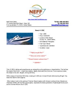 Neff Yacht Sales
777 South East 20th Street , Suite 100
Fort Lauderdale, FL 33316, United States
Toll-free: 866-440-3836Toll-free: 866-440-3836
Tel: 954.530.3348Tel: 954.530.3348
Sales@NeffYachtSales.comSales@NeffYachtSales.com
Donzi 41 ZSCDonzi 41 ZSC
• Year: 2006
• Price: $ 349,000
• Location: Palm Beach
County, FL, United States
• Hull Material: Fiberglass
• Fuel Type: Diesel
• YachtWorld ID: 2591699
• Condition: Used
http://www.NeffYachtSales.com
***Highly sought after***
***Only one on the market***
***Diesel Arneson surface drives***
***225HRS***
This 41 ZSC’s styling and amenities are as noteworthy as its performance characteristics. The hull has
the classic Donzi look — sleek lines angling slightly downward from the bow. For an express cruiser,
the shape is low and elegant, not big and boxy.
With a range of more than 550 miles, cruising at 3,300 rpm, it does 55 mph while burning 28 gph. Yes,
that's the total for both engines.
What makes it work is the pairing of Yanmar Diesel engines with Arneson surface drives. Diesels are
inherently thriftier with fuel than gas engines, especially the latest generation of lightweight blocks such
as the Yanmar 440s on the 41 ZSC.
 