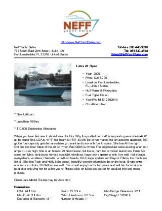 Neff Yacht Sales
777 South East 20th Street , Suite 100
Fort Lauderdale, FL 33316, United States
Toll-free: 866-440-3836Toll-free: 866-440-3836
Tel: 954.530.3348Tel: 954.530.3348
Sales@NeffYachtSales.comSales@NeffYachtSales.com
Luhrs 41 OpenLuhrs 41 Open
• Year: 2006
• Price: $ 275,000
• Location: Fort Lauderdale,
FL, United States
• Hull Material: Fiberglass
• Fuel Type: Diesel
• YachtWorld ID: 2592949
• Condition: Used
http://www.NeffYachtSales.com
**New Leftover
**Less than 100hrs
**$10,000 Electronics Allowance
When you hear like new it should look like this, Why they called her a 41 is anyone's guess she is 42'6"
at the water line, LOA is 44' 6" her beam is 15'9" 33,000 lbs of her makes her an awsome sea boat, 600
gallon fuel capacity gets her anywhere you want and back with fuel to spare. She has All the right
Options low hour State of the art Common Rail QSM Cummins The engines last twice as long when not
amped up so high, She is an honest 29 Knot Cruise, full tower, hard top w rocket launchers, Helm AC,
spreader lights, enclosure, remote spotlight, windless, huge tackle center w sink, live well, rod storage
everywhere, windless, Helm Air, vacu flush heads, Oil change system and Raycor Filters, too much too
list all. She has Teak and Holly Sole below, beautiful wood work makes the entire boat. Single lever
electronic controls, 50 Gallon Live well, You could enjoy her for two years and sell her for what you
paid after enjoying her for a few years! Please click on full specs button for detailed info and more
pictures.
Clean Late Model Trades may be Accepted
DimensionsDimensions
LOA: 44 ft 6 in Beam: 15 ft 9 in Max Bridge Clearance: 22 ft
Max Draft: 3 ft 6 in Cabin Headroom: 6 ft 5 in Dry Weight: 32000 lb
Deadrise at Transom: 18 ° Number of Heads: 1
 