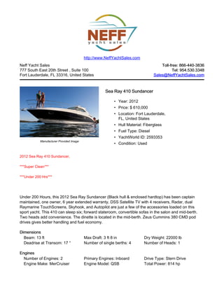 Neff Yacht Sales
777 South East 20th Street , Suite 100
Fort Lauderdale, FL 33316, United States
Toll-free: 866-440-3836Toll-free: 866-440-3836
Tel: 954.530.3348Tel: 954.530.3348
Sales@NeffYachtSales.comSales@NeffYachtSales.com
Manufacturer Provided Image
Sea Ray 410 SundancerSea Ray 410 Sundancer
• Year: 2012
• Price: $ 610,000
• Location: Fort Lauderdale,
FL, United States
• Hull Material: Fiberglass
• Fuel Type: Diesel
• YachtWorld ID: 2593353
• Condition: Used
http://www.NeffYachtSales.com
2012 Sea Ray 410 Sundancer,
***Super Clean***
***Under 200 Hrs***
Under 200 Hours, this 2012 Sea Ray Sundancer (Black hull & enclosed hardtop) has been captain
maintained, one owner, 6 year extended warranty, DSS Satellite TV with 4 receivers, Radar, dual
Raymarine TouchScreens, Skyhook, and Autopilot are just a few of the accessories loaded on this
sport yacht. This 410 can sleep six; forward stateroom, convertible sofas in the salon and mid-berth.
Two heads add convenience. The dinette is located in the mid-berth. Zeus Cummins 380 CMD pod
drives gives better handling and fuel economy.
DimensionsDimensions
Beam: 13 ft Max Draft: 3 ft 8 in Dry Weight: 22000 lb
Deadrise at Transom: 17 ° Number of single berths: 4 Number of Heads: 1
EnginesEngines
Number of Engines: 2 Primary Engines: Inboard Drive Type: Stern Drive
Engine Make: MerCruiser Engine Model: QSB Total Power: 814 hp
 
