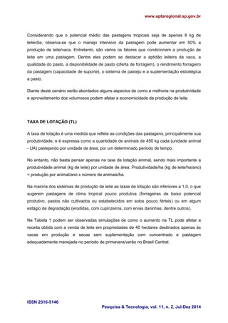 www.aptaregional.sp.gov.br 
ISSN 2316-5146 
Pesquisa & Tecnologia, vol. 11, n. 2, Jul-Dez 2014 
Considerando que o potencial médio das pastagens tropicais seja de apenas 8 kg de leite/dia, observa-se que o manejo intensivo da pastagem pode aumentar em 50% a produção de leite/vaca. Entretanto, são vários os fatores que condicionam a produção de leite em uma pastagem. Dentre eles podem se destacar a aptidão leiteira da vaca, a qualidade do pasto, a disponibilidade de pasto (oferta de forragem), o rendimento forrageiro da pastagem (capacidade de suporte), o sistema de pastejo e a suplementação estratégica a pasto. 
Diante deste cenário serão abordados alguns aspectos de como a melhoria na produtividade e aproveitamento dos volumosos podem afetar a economicidade da produção de leite. 
TAXA DE LOTAÇÃO (TL) 
A taxa de lotação é uma medida que reflete as condições das pastagens, principalmente sua produtividade, e é expressa como a quantidade de animais de 450 kg cada (unidade animal - UA) pastejando por unidade de área, por um determinado período de tempo. 
No entanto, não basta pensar apenas na taxa de lotação animal, sendo mais importante a produtividade animal (kg de leite) por unidade de área: Produtividade/ha (kg de leite/ha/ano) = produção por animal/ano x número de animais/ha. 
Na maioria dos sistemas de produção de leite as taxas de lotação são inferiores a 1,0, o que sugerem pastagens de clima tropical pouco produtiva (forrageiras de baixo potencial produtivo, pastos não cultivados ou estabelecidos em solos pouco férteis) ou em algum estágio de degradação (erodidas, com cupinzeiros, com ervas daninhas, dentre outros). 
Na Tabela 1 podem ser observadas simulações de como o aumento na TL pode afetar a receita obtida com a venda de leite em propriedades de 40 hectares destinados apenas às vacas em produção e secas sem suplementação com concentrado e pastagem adequadamente manejada no período de primavera/verão no Brasil Central. 
 