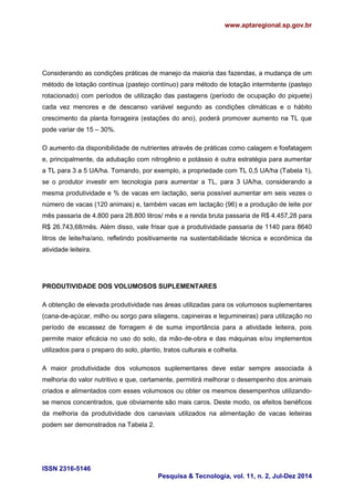 www.aptaregional.sp.gov.br 
ISSN 2316-5146 
Pesquisa & Tecnologia, vol. 11, n. 2, Jul-Dez 2014 
Considerando as condições práticas de manejo da maioria das fazendas, a mudança de um método de lotação contínua (pastejo contínuo) para método de lotação intermitente (pastejo rotacionado) com períodos de utilização das pastagens (período de ocupação do piquete) cada vez menores e de descanso variável segundo as condições climáticas e o hábito crescimento da planta forrageira (estações do ano), poderá promover aumento na TL que pode variar de 15 – 30%. 
O aumento da disponibilidade de nutrientes através de práticas como calagem e fosfatagem e, principalmente, da adubação com nitrogênio e potássio é outra estratégia para aumentar a TL para 3 a 5 UA/ha. Tomando, por exemplo, a propriedade com TL 0,5 UA/ha (Tabela 1), se o produtor investir em tecnologia para aumentar a TL, para 3 UA/ha, considerando a mesma produtividade e % de vacas em lactação, seria possível aumentar em seis vezes o número de vacas (120 animais) e, também vacas em lactação (96) e a produção de leite por mês passaria de 4.800 para 28.800 litros/ mês e a renda bruta passaria de R$ 4.457,28 para R$ 26.743,68/mês. Além disso, vale frisar que a produtividade passaria de 1140 para 8640 litros de leite/ha/ano, refletindo positivamente na sustentabilidade técnica e econômica da atividade leiteira. 
PRODUTIVIDADE DOS VOLUMOSOS SUPLEMENTARES 
A obtenção de elevada produtividade nas áreas utilizadas para os volumosos suplementares (cana-de-açúcar, milho ou sorgo para silagens, capineiras e legumineiras) para utilização no período de escassez de forragem é de suma importância para a atividade leiteira, pois permite maior eficácia no uso do solo, da mão-de-obra e das máquinas e/ou implementos utilizados para o preparo do solo, plantio, tratos culturais e colheita. 
A maior produtividade dos volumosos suplementares deve estar sempre associada à melhoria do valor nutritivo e que, certamente, permitirá melhorar o desempenho dos animais criados e alimentados com esses volumosos ou obter os mesmos desempenhos utilizando- se menos concentrados, que obviamente são mais caros. Deste modo, os efeitos benéficos da melhoria da produtividade dos canaviais utilizados na alimentação de vacas leiteiras podem ser demonstrados na Tabela 2. 
 