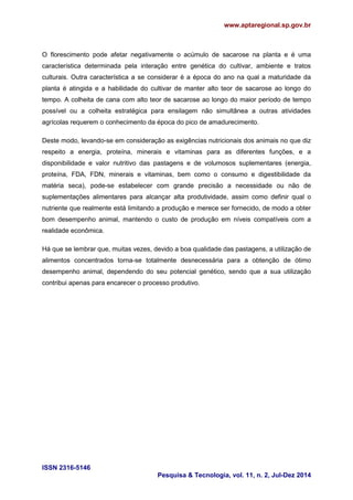 www.aptaregional.sp.gov.br 
ISSN 2316-5146 
Pesquisa & Tecnologia, vol. 11, n. 2, Jul-Dez 2014 
O florescimento pode afetar negativamente o acúmulo de sacarose na planta e é uma característica determinada pela interação entre genética do cultivar, ambiente e tratos culturais. Outra característica a se considerar é a época do ano na qual a maturidade da planta é atingida e a habilidade do cultivar de manter alto teor de sacarose ao longo do tempo. A colheita de cana com alto teor de sacarose ao longo do maior período de tempo possível ou a colheita estratégica para ensilagem não simultânea a outras atividades agrícolas requerem o conhecimento da época do pico de amadurecimento. 
Deste modo, levando-se em consideração as exigências nutricionais dos animais no que diz respeito a energia, proteína, minerais e vitaminas para as diferentes funções, e a disponibilidade e valor nutritivo das pastagens e de volumosos suplementares (energia, proteína, FDA, FDN, minerais e vitaminas, bem como o consumo e digestibilidade da matéria seca), pode-se estabelecer com grande precisão a necessidade ou não de suplementações alimentares para alcançar alta produtividade, assim como definir qual o nutriente que realmente está limitando a produção e merece ser fornecido, de modo a obter bom desempenho animal, mantendo o custo de produção em níveis compatíveis com a realidade econômica. 
Há que se lembrar que, muitas vezes, devido a boa qualidade das pastagens, a utilização de alimentos concentrados torna-se totalmente desnecessária para a obtenção de ótimo desempenho animal, dependendo do seu potencial genético, sendo que a sua utilização contribui apenas para encarecer o processo produtivo. 
