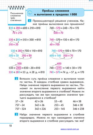 10
Приёмы сложения
и вычитания в пределах 1 000
1	 Прокомментируй решения учеников. Ка-
кие приёмы вычисления они применили?
530 + 280 = 600 + 210 = 810
      70 + 210 	
740 – 570 = 240 – 70 = 170
      500 + 70
530 + 280 = 510 + 300 =810
510 + 20 	
740 – 570 = 130 + 40 = 170
40 + 700
530 + 280 = 700 + 110 = 810
500 + 30    200 + 80
	
740 – 570 = 100 + 70 = 170
600 + 140     500 + 70
 300
530 + 280 = 830 – 20 = 810
530 + 280 = 53 д. + 28 д. = 810
 600
740 – 570 = 140 + 30 = 170
740 – 570 = 74 д. – 57 д. = 170
2	 Вспомни суть приёма сложения и вычитания чисел
по частям. В каждом столбике сравни выражения.
Найди значение первого выражения по частям. По-
может ли вычисление первого выражения найти
значение второго выражения в столбике? Можно ли
рассуждать так же при нахождении значения тре-
тьего выражения в столбике?
57 – 24
757 – 24
757 – 324
42 + 26
342 + 26
342 + 226
53 – 45
253 – 45
253 – 145
46 + 38
346 + 38
346 + 238
3	 Найди значение первого выражения в столбике
поразрядно. Можно ли при нахождении значения
второго выражения в столбике рассуждать так же?
Письменное
сложение
трёх
слагаемых
www.e-ranok.com.ua
 