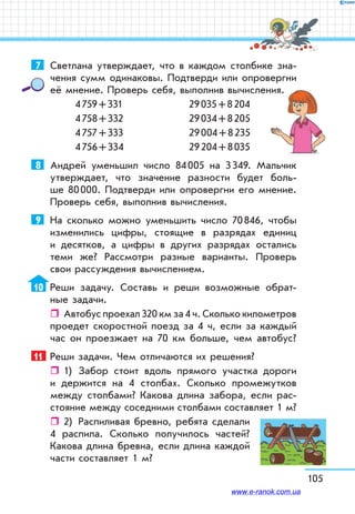 105
7	 Светлана утверждает, что в каждом столбике зна-
чения сумм одинаковы. Подтверди или опровергни
её мнение. Проверь себя, выполнив вычисления.
4 759 + 331	 29 035 + 8 204
4 758 + 332	 29 034 + 8 205
4 757 + 333	 29 004 + 8 235
4 756 + 334	 29 204 + 8 035
8	 Андрей уменьшил число 84 005 на 3 349. Мальчик
утверждает, что значение разности будет боль-
ше 80 000. Подтверди или опровергни его мнение.
Проверь себя, выполнив вычисления.
9	 На сколько можно уменьшить число 70 846, чтобы
изменились цифры, стоящие в разрядах единиц
и десятков, а цифры в других разрядах остались
теми же? Рассмотри разные варианты. Проверь
свои рассуждения вычислением.
10	 Реши задачу. Составь и реши возможные обрат-
ные задачи.
ˆˆ Автобус проехал 320 км за 4 ч. Сколько километров
проедет скоростной поезд за 4 ч, если за каждый
час он проезжает на 70 км больше, чем автобус?
11	 Реши задачи. Чем отличаются их решения?
ˆˆ 1)	 Забор стоит вдоль прямого участка дороги
и держится на 4 столбах. Сколько промежутков
между столбами? Какова длина забора, если рас-
стояние между соседними столбами составляет 1 м?
ˆˆ 2)	 Распиливая бревно, ребята сделали
4 распила. Сколько получилось частей?
Какова длина бревна, если длина каждой
части составляет 1 м?
www.e-ranok.com.ua
 