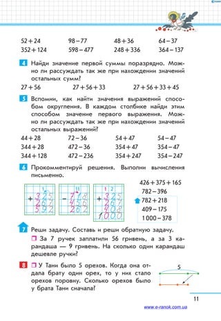 11
52 + 24
352 + 124
98 – 77
598 – 477
48 + 36
248 + 336
64 – 37
364 – 137
4	 Найди значение первой суммы поразрядно. Мож-
но ли рассуждать так же при нахождении значений
остальных сумм?
27 + 56	 27 + 56 + 33	 27 + 56 + 33 + 45
5	 Вспомни, как найти значения выражений спосо-
бом округления. В каждом столбике найди этим
способом значение первого выражения. Мож-
но ли рассуждать так же при нахождении значений
остальных выражений?
44 + 28	 72 – 36	 54 + 47	 54 – 47
344 + 28	 472 – 36	 354 + 47	 354 – 47
344 + 128	 472 – 236	 354 + 247	 354 – 247
6	 Прокомментируй решения. Выполни вычисления
письменно.
	 426 + 375 + 165
	 	782 – 396
782 + 218
409 – 175
1 000 – 378
7	 Реши задачу. Составь и реши обратную задачу.
ˆˆ За 7 ручек заплатили 56 гривень, а за 3 ка-
рандаша — 9 гривень. На сколько один карандаш
дешевле ручки?
8	   У Тани было 5 орехов. Когда она от-
дала брату один орех, то у них стало
орехов поровну. Сколько орехов было
у брата Тани сначала?
1
325267592
+
1 2
3252674081000
+
11
718456262
–
5
www.e-ranok.com.ua
 