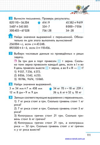 111
5	 Вычисли письменно. Проверь резуль­таты.
820 110 – 56 204 	 414 : 9	 45 382 + 9 619
5 607 + 345 583	 324 . 7	 8 000 – 7 056
300 403 – 67 028	 756 : 28	 34 . 28
6	 Найди значения выражений с переменной. Обяза-
тельно ли для этого выполнять вычисления?
256 004 – с, если с = 43 248.
892 000 + k – k, если k = 118 456.
7	 Выбери числовые данные из приведённых и реши
задачу.
ˆˆ За три дня в порт привезли т зерна. Сколь-
ко тонн зерна привозили каждый день, если в І и во
ІІ день привезли вместе т зерна, а во ІІ и ІІІ — т?
1)	 9 557, 7 236, 6 372.
2)	 8 056, 3 542, 6 233.
3)	 18 786, 9 674, 15 060.
8	 Найди значения выражений.
3 м 34 мм + 7 м 458 мм	 34 кг 70 г – 18 кг 239 г
12 м 8 дм – 9 м 9 дм	 26 ц 6 кг + 32 ц 18 кг
9	 Запиши соответствующие выражения с переменными.
1)	 7 кг риса стоят а грн. Сколько гривень стоит 1 кг
риса?
2)	 7 кг риса стоят а грн. Сколько гривень стоят 5 кг
риса?
3)	 Килограмм гречки стоит 21 грн. Сколько гри-
вень стоит b кг гречки?
4)	 Килограмм гречки стоит 21 грн, а килограмм
риса — 32 грн. Сколько гривень стоят х кг гречки
и у кг риса вместе?
www.e-ranok.com.ua
 