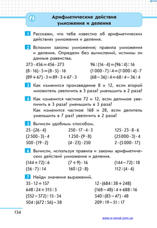 134
1	 Расскажи, что тебе известно об арифметических
действиях умножения и деления.
2	 Вспомни законы умножения; правила умножения
и деления. Определи без вычислений, истинны ли
данные равенства.
273 . 456 = 456 . 273	 96 : (16 . 4) = (96 : 4) : 16
(8 . 16) . 5 = (8 . 5) . 16	 (1 000 . 7) : 4 = (1 000 : 4) . 7
(89 + 67) . 3 = 89 . 3 + 67 . 3	 (68 – 36) : 4 = 68 : 4 – 36 : 4
3	 Как изменится произведение 8 и 12, если второй
множитель увеличить в 3 раза? уменьшить в 2 раза?
4	 Как изменится частное 72 и 12, если делимое уве-
личить в 3 раза? уменьшить в 3 раза?
Как изменится частное 168 и 28, если делитель
уменьшить в 7 раз? увеличить в 2 раза?
5	 Вычисли удобным способом.
25 . (26 . 4)	 250 . 17 . 4 . 3	 125 . 23 . 8 . 6
(2 500 . 3) . 4	 1 250 . (9 . 8)	 (25 000 . 3) . 4
500 . (19 . 2)	 (4 . 23) . 250	 2 . (5 000 . 17)
6	 Вычисли, используя правила и законы арифметиче-
ских действий умножения и деления.
(144 + 72) : 6	 (7 + 9) . 16	 (144 – 72) : 18
(56 . 7) : 14	 160 : (2 . 8)	 112 : (4 . 4)
7	 Найди значения выражений.
35 . 12 + 157		 12 . (684 : 38 + 248)
648 : 24 + 315 : 5		 (168 – 48) : 4 + 688 : 16
(552 – 372) : 15 . 34		 540 : (83 – 47) . 48
504 : (672 : 56) – 38		 209 : 19 – 51 : 17
Арифметические действия
умножения и деления
www.e-ranok.com.ua
 