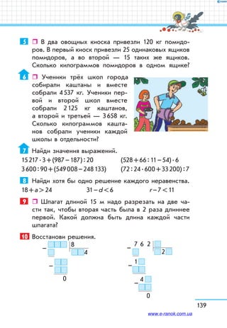 139
5	  В два овощных киоска привезли 120 кг помидо-
ров. В первый киоск привезли 25 одинаковых ящиков
помидоров, а во второй — 15 таких же ящиков.
Сколько килограммов помидоров в одном ящике?
6	  Ученики трёх школ города
собирали каштаны и вместе
собрали 4 537 кг. Ученики пер-
вой и второй школ вместе
собрали 2 125 кг каштанов,
а второй и третьей — 3 658 кг.
Сколько килограммов кашта-
нов собрали ученики каждой
школы в отдельности?
7	 Найди значения выражений.
15 217 . 3 + (987 – 187) : 20 	 (528 + 66 : 11 – 54) . 6
3 600 : 90 + (549 008 – 248 133) 	 (72 : 24 . 600 + 33 200) : 7
8	 Найди хотя бы одно решение каждого неравенства.
18 + а  24	 31 – d  6	 r – 7  11
9	  Шпагат длиной 15 м надо разрезать на две ча-
сти так, чтобы вторая часть была в 2 раза длиннее
первой. Какой должна быть длина каждой части
шпагата?
10	 Восстанови решения.
   8
4
     
            
0
–
–
  7   6    2  
   2 
  1 
4  
   
  0
–
–
–
www.e-ranok.com.ua
 