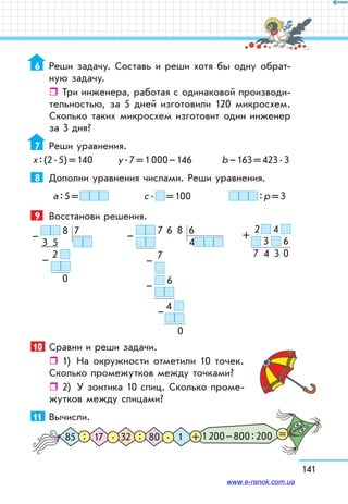 141
6	 Реши задачу. Составь и реши хотя бы одну обрат-
ную задачу.
ˆˆ Три инженера, работая с одинаковой производи-
тельностью, за 5 дней изготовили 120 микросхем.
Сколько таких микросхем изготовит один инженер
за 3 дня?
7	 Реши уравнения.
х : (2 . 5) = 140	 у . 7 = 1 000 – 146 	 b – 163 = 423 . 3
8	 Дополни уравнения числами. Реши уравнения.
а : 5 =  	 с .   = 100	  : р = 3
9	 Восстанови решения.
  8   7
 3    5
      2  
                
  0
–
–
  7   6    8   6
4
         7  
                      
  6
              
4  
                        
0
–
–
–
–
10	 Сравни и реши задачи.
ˆˆ 1)	 На окружности отметили 10 точек.
Сколько промежутков между точками?
ˆˆ 2)	 У зонтика 10 спиц. Сколько проме-
жутков между спицами?
11	 Вычисли.
1 200 – 800 : 20085 32 117 80. .: : + =
  2    4  
  3     6
7    4    3   0
+
www.e-ranok.com.ua
 