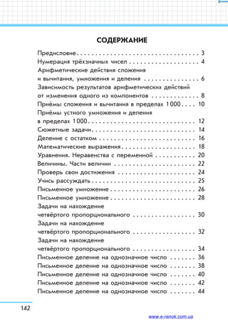 142
СОДЕРЖАНИЕ
Предисловие . . . . . . . . . . . . . . . . . . . . . . . . . . . . . . . . . 3
Нумерация трёхзначных чисел . . . . . . . . . . . . . . . . . . . . 4
Арифметические действия сложения
и вычитания, умножения и деления . . . . . . . . . . . . . . . . 6
Зависимость результатов арифметических действий
от изменения одного из компонентов . . . . . . . . . . . . .  8
Приёмы сложения и вычитания в пределах 1 000 . . . . 10
Приёмы устного умножения и деления
в пределах 1 000 . . . . . . . . . . . . . . . . . . . . . . . . . . . .  12
Сюжетные задачи . . . . . . . . . . . . . . . . . . . . . . . . . . .  14
Деление с остатком . . . . . . . . . . . . . . . . . . . . . . . . . .  16
Математические выражения  . . . . . . . . . . . . . . . . . . .  18
Уравнения. Неравенства с переменной . . . . . . . . . . . . 20
Величины. Части величин . . . . . . . . . . . . . . . . . . . . . . . 22
Проверь свои достижения . . . . . . . . . . . . . . . . . . . . . . 24
Учись рассуждать  . . . . . . . . . . . . . . . . . . . . . . . . . . . . 25
Письменное умножение . . . . . . . . . . . . . . . . . . . . . . . . 26
Письменное умножение . . . . . . . . . . . . . . . . . . . . . . . . 28
Задачи на нахождение
четвёртого пропорционального . . . . . . . . . . . . . . . . . . 30
Задачи на нахождение
четвёртого пропорционального . . . . . . . . . . . . . . . . . . 32
Задачи на нахождение
четвёртого пропорционального . . . . . . . . . . . . . . . . . . 34
Письменное деление на однозначное число . . . . . . . . 36
Письменное деление на однозначное число . . . . . . . . 38
Письменное деление на однозначное число  . . . . . . . 40
Письменное деление на однозначное число . . . . . . . . 42
Письменное деление на однозначное число . . . . . . . . 44
www.e-ranok.com.ua
 