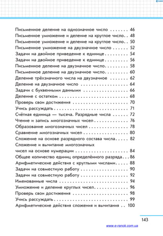 143
Письменное деление на однозначное число . . . . . . . . 46
Письменное умножение и деление на круглое число . . 48
Письменное умножение и деление на круглое число . . 50
Письменное умножение на двузначное число . . . . . . . 52
Задачи на двойное приведение к единице . . . . . . . . . 54
Задачи на двойное приведение к единице . . . . . . . . . 56
Письменное деление на двузначное число . . . . . . . . . 58
Письменное деление на двузначное число . . . . . . . . . 60
Деление трёхзначного числа на двузначное  . . . . . . . . 62
Деление на двузначное число . . . . . . . . . . . . . . . . . . . 64
Задачи с буквенными данными . . . . . . . . . . . . . . . . . . 66
Деление с остатком . . . . . . . . . . . . . . . . . . . . . . . . . . . 68
Проверь свои достижения . . . . . . . . . . . . . . . . . . . . . . 70
Учись рассуждать  . . . . . . . . . . . . . . . . . . . . . . . . . . .  71
Счётная единица — тысяча. Разрядные числа . . . . . . . 72
Чтение и запись многозначных чисел  . . . . . . . . . . . .  76
Образование многозначных чисел . . . . . . . . . . . . . . . . 78
Сравнение многозначных чисел . . . . . . . . . . . . . . . . . . 80
Сложение на основе разрядного состава числа . . . . . 82
Сложение и вычитание многозначных
чисел на основе нумерации . . . . . . . . . . . . . . . . . . . . . 84
Общее количество единиц определённого разряда . .  86
Арифметические действия с круглыми числами . . . . . 88
Задачи на совместную работу . . . . . . . . . . . . . . . . . . . 90
Задачи на совместную работу . . . . . . . . . . . . . . . . . . . 92
Именованные числа . . . . . . . . . . . . . . . . . . . . . . . . . .  94
Умножение и деление круглых чисел . . . . . . . . . . . . . 96
Проверь свои достижения . . . . . . . . . . . . . . . . . . . . . . 98
Учись рассуждать  . . . . . . . . . . . . . . . . . . . . . . . . . . . . 99
Арифметические действия сложения и вычитания . . . 100
www.e-ranok.com.ua
 