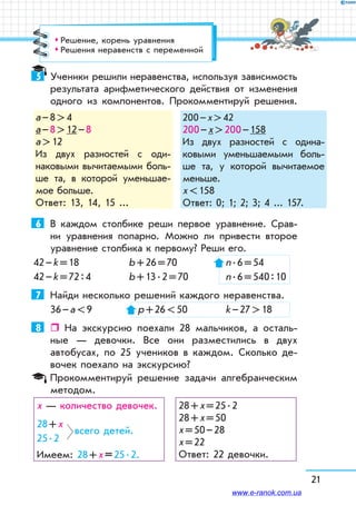 21
5	 Ученики решили неравенства, используя зависимость
результата арифметического действия от изменения
одного из компонентов. Прокомментируй решения.
а – 8  4
а – 8  12 – 8
а  12
Из двух разностей с оди-
­наковыми вычитаемыми боль-
ше та, в которой уменьшае-
мое больше.
Ответ: 13, 14, 15 ...
200 – х  42
200 – х  200 – 158
Из двух разностей с оди­на-
ковыми уменьшаемыми боль-
ше та, у которой вычитаемое
меньше.
x  158
Ответ: 0; 1; 2; 3; 4 ... 157.
6	 В каждом столбике реши первое уравнение. Срав-
ни уравнения попарно. Можно ли привести второе
уравнение столбика к первому? Реши его.
42 – k = 18	 b + 26 = 70	 n . 6 = 54
42 – k = 72 : 4	 b + 13 . 2 = 70	 n . 6 = 540 : 10
7	 Найди несколько решений каждого неравенства.
36 – а  9	  р + 26  50	 k – 27  18
8	  На экскурсию поехали 28 мальчиков, а осталь-
ные — девочки. Все они разместились в двух
автобусах, по 25 учеников в каждом. Сколько де-
вочек поехало на экскурсию?
Прокомментируй решение задачи алгебраическим
методом.
х — количество девочек.
28 + х
всего детей.
25 . 2
Имеем: 28 + х = 25 . 2.
28 + х = 25 . 2
28 + х = 50
х = 50 – 28
х = 22
Ответ: 22 девочки.
™™ Решение, корень уравнения
™™ Решения неравенств с переменной
www.e-ranok.com.ua
 