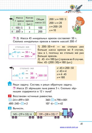 41
Масса
1 ореха
(г)
Кол-во
орехов
(шт.)
Общая
масса (г)
200 : х = 100 : 5
200 : х = 20
х = 200 : 20
х = 10
І 100 : 5 5 100
ІІ 200 : х х 200
=
ˆˆ 2)	 Масса 45 миндальных орехов составляет 50 г.
Сколько миндальных орехов в пакете массой 200 г?
	 столько же
	
45 шт. — 50 г
? — 200 г
В?В?
1)	 200 : 50 = 4 — во столько раз
больше масса орехов во ІІ случае,
чем в І, поэтому во столько же раз
больше орехов.
2)	 45 . 4 = 180 (шт.) орехов во ІІ случае.
Или: 45 . (200 : 50) = 180 (шт.)
	 столько же
	 =
45	 —	 50
х	 —	 200
200 : 50х : 45
х : 45 = 200 : 50
х : 45 = 4
х = 4 . 45
х = 180
6	 Реши задачу. Составь и реши обратную задачу.
ˆˆ Масса 25 зёрнышек льна равна 3 г. Сколько зёр-
нышек содержится в 12 г льна?
7	 Восстанови истинные равенства.
 : 24 + 499 = 501		 360 :   + 798 = 801
480 : 240 –   = 2		 107 . 6 –   = 42
8	 Вычисли.
139 – (58 + 33) : 7145 – (19 + 53) : 6 =+
www.e-ranok.com.ua
 