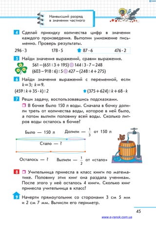 45
4	 Сделай прикидку количества цифр в значении
каждого произведения. Выполни умножение пись-
менно. Проверь результаты.
296 . 3	 178 . 5	 87 . 6	 476 . 2
5	 Найди значения выражений, сравни выражения.
	 561 – (651 : 3 + 195)   144 : 3 . 7 – 248
	 (603 – 918 : 6) : 5   427 – (248 : 4 + 275)
6	 Найди значения выражений с переменной, если
k = 3; k = 9.
(459 : k + 35 . k) : 2		  (375 + 624) : k + 68 . k
7	 Реши задачу, воспользовавшись подсказками.
ˆˆ В бочке было 150 л воды. Сначала в бочку доли-
ли треть от количества воды, которое в ней было,
а потом вылили половину всей воды. Сколько лит­
ров воды осталось в бочке?
Было — 150 л
Стало — ?
Осталось — ?
Долили —
1
3
от 150 л
Вылили — 1
2
от «стало»
8	  Учительница принесла в класс книги по матема-
тике. Половину этих книг она раздала ученикам.
После этого у неё осталось 4 книги. Сколько книг
принесла учительница в класс?
9	 Начерти прямоугольник со сторонами 3 см 5 мм
и 2 см 7 мм. Вычисли его периметр.
Наивысший разряд
в значении частного
www.e-ranok.com.ua
 