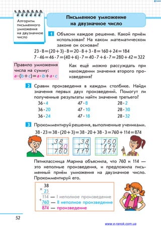 52
Письменное умножение
на двузначное число
1	 Объясни каждое решение. Какой приём
использован? На каком математическом
законе он основан?
23 . 8 = (20 + 3) . 8 = 20 . 8 + 3 . 8 = 160 + 24 = 184
7 . 46 = 46 . 7 = (40 + 6) . 7 = 40 . 7 + 6 . 7 = 280 + 42 = 322
Как ещё можно рассуждать при
нахождении значения второго про-
изведения?
2	 Сравни произведения в каждом столбике. Найди
значения первых двух произведений. Помогут ли
полученные результаты найти значение третьего?
36 . 4
36 . 20
36 . 24
47 . 8
47 . 10
47 . 18
28 . 2
28 . 30
28 . 32
3	 Прокомментируй решения, выполненные учениками.
38 . 23 = 38 . (20 + 3) = 38 . 20 + 38 . 3 = 760 + 114 = 874
383114
×3820760
× 760114874
+
Пятиклассница Марина объяснила, что 760 и 114 —
это неполные произведения, и предложила пись-
менный приём умножения на двузначное число.
Прокомментируй его.
38
23
114 — І неполное произведение
760 — ІІ неполное произведение
874 — произведение
×
+
Правило умножения
числа на сумму:
а . (b + с) = а . b + а . с
Алгоритм
письменного
умножения
на двузначное
число
www.e-ranok.com.ua
 