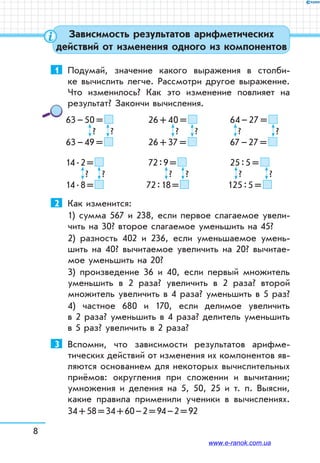 8
Зависимость результатов арифметических
действий от изменения одного из компонентов
1	 Подумай, значение какого выражения в столби-
ке вычислить легче. Рассмотри другое выражение.
Что изменилось? Как это изменение повлияет на
результат? Закончи вычисления.
63 – 50 =  	 26 + 40 =  	 64 – 27 = 
	   ?	   ?	   ?	   ?	   ?	   ?
63 – 49 =  	 26 + 37 =  	 67 – 27 = 
14 . 2 =  	 		 72 : 9 =  	 25 : 5 = 
	   ?	   ?	   ?	   ?	   ?	   ?
14 . 8 =  			 72 : 18 =  	 125 : 5 = 
2	 Как изменится:
1) сумма 567 и 238, если первое слагаемое увели-
чить на 30? второе слагаемое уменьшить на 45?
2) разность 402 и 236, если уменьшаемое умень-
­шить на 40? вычитаемое увеличить на 20? вычитае-
мое умень­шить на 20?
3) произведение 36 и 40, если первый множитель
уменьшить в 2 раза? увеличить в 2 раза? второй
множитель увеличить в 4 раза? уменьшить в 5 раз?
4) частное 680 и 170, если делимое увеличить
в 2 раза? уменьшить в 4 раза? делитель уменьшить
в 5 раз? увеличить в 2 раза?
3	 Вспомни, что зависимости результатов арифме­-
тических действий от изменения их компонентов яв-
ляются основанием для некоторых вычислительных
приёмов: округления при сложении и вычитании;
умножения и деления на 5, 50, 25 и т.  п. Выясни,
какие правила применили ученики в вычис­лениях.
34 + 58 = 34 + 60 – 2 = 94 – 2 = 92
www.e-ranok.com.ua
 