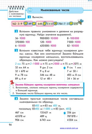 94
Именованные числа
1	 Вычисли.
162 . 3 : 9 49 648 5 + 4 370784 : 7 . 5– . : + –
2	 Вспомни правило умножения и деления на разряд-
ную единицу. Найди значения выражений.
56 . 1000	 900 000 : 10 000	 8 . 100 000
370 000 : 100	 120 . 1000	 7 000 : 1000
6 . 10 000	 420 000 : 1000	 82 . 10 000
3	 Вспомни известные тебе единицы измерения дли-
ны; массы. Как они соотносятся? Замени бо льшие
единицы измерения меньшими, воспользовавшись
образцом. Как можно рассуждать?
2 км 75 м = 2 . 1 000 м + 75 м = 2 000 м + 75 м = 2075 м
32 км 64 м	 9 дм 2 см	 9 см 1 мм
32 т 670 кг	 9 ц 8 кг	 7 кг 50 г
9 м 78 см	 546 км 48 м	 405 м 8 см
89 ц 4 кг	 12 кг 48 г	 34 т 56 кг
Замена больших единиц измерения величины меньшими
1.	 Вспоминаю, сколько меньших единиц измерения содержится
в большей единице.
2.	 Умножаю число бо льших единиц на это число.
4	 Замени простые именованные числа составными
именованными по образцу.
 83405 м = 83 км 405 м,
поскольку 83405 м : 1 000 м = 83 (ост. 405)
467 см	 135 621 м	 356 дм
42 078 кг	 489 ц	 787 878 г
906 см	 6 743 мм	 4 304 см
Действия
с именованны-
ми числами
www.e-ranok.com.ua
 