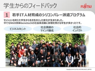 学生からのフィードバック
Copyright 2018 FUJITSU SYSTEMS WEST LIMITED
若手IT人材育成のシリコンバレー派遣プログラム1
セッションを終えた学生から生き生きとした変化が生まれました。
中でもNGO団体benetechの社会系活動に影響を受ける学生が多かったです。
ビジネスのヒント
社会貢献の
マインド醸成
社会的
インパクト
9
 