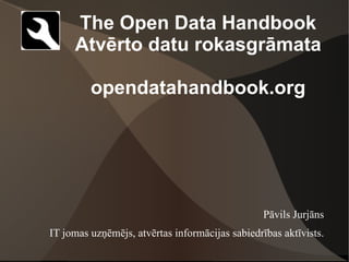 The Open Data Handbook
     Atvērto datu rokasgrāmata

         opendatahandbook.org




                                                 Pāvils Jurjāns
IT jomas uzņēmējs, atvērtas informācijas sabiedrības aktīvists.
 