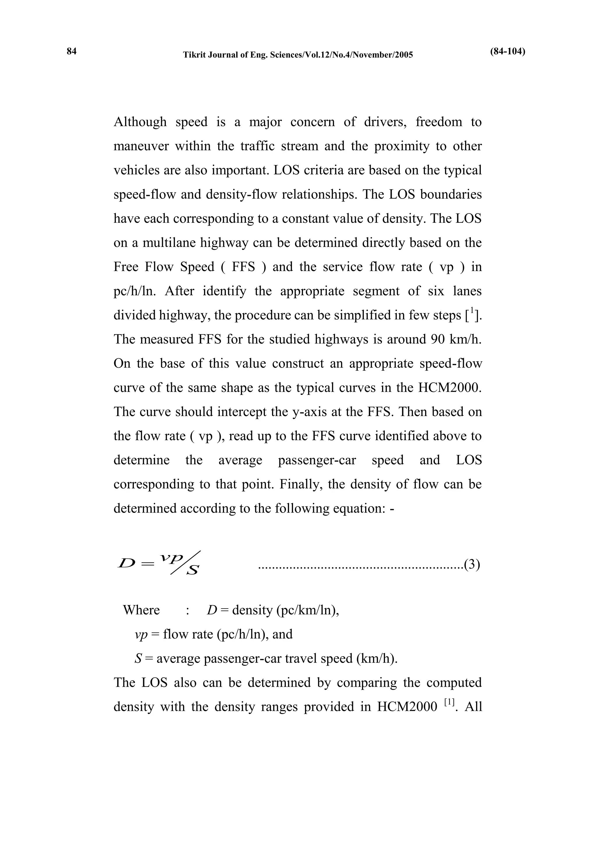Tikrit Journal of Eng. Sciences/Vol.12/No.4/November/2005 
Although speed is a major concern of drivers, freedom to 
maneuver within the traffic stream and the proximity to other 
vehicles are also important. LOS criteria are based on the typical 
speed-flow and density-flow relationships. The LOS boundaries 
have each corresponding to a constant value of density. The LOS 
on a multilane highway can be determined directly based on the 
Free Flow Speed ( FFS ) and the service flow rate ( vp ) in 
pc/h/ln. After identify the appropriate segment of six lanes 
divided highway, the procedure can be simplified in few steps [1]. 
The measured FFS for the studied highways is around 90 km/h. 
On the base of this value construct an appropriate speed-flow 
curve of the same shape as the typical curves in the HCM2000. 
The curve should intercept the y-axis at the FFS. Then based on 
the flow rate ( vp ), read up to the FFS curve identified above to 
determine the average passenger-car speed and LOS 
corresponding to that point. Finally, the density of flow can be 
determined according to the following equation: - 
S 
vp 
D  ...........................................................(3) 
Where : D = density (pc/km/ln), 
vp = flow rate (pc/h/ln), and 
S = average passenger-car travel speed (km/h). 
The LOS also can be determined by comparing the computed 
density with the density ranges provided in HCM2000 [1]. All 
84 (84-104) 
 
