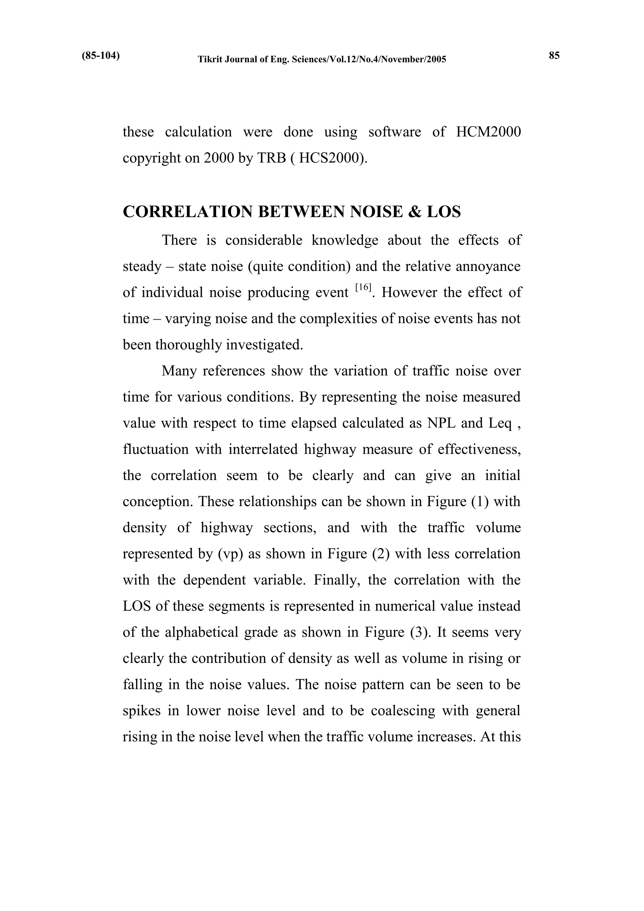 Tikrit Journal of Eng. Sciences/Vol.12/No.4/November/2005 
these calculation were done using software of HCM2000 copyright on 2000 by TRB ( HCS2000). 
CORRELATION BETWEEN NOISE & LOS 
There is considerable knowledge about the effects of steady – state noise (quite condition) and the relative annoyance of individual noise producing event [16]. However the effect of time – varying noise and the complexities of noise events has not been thoroughly investigated. 
Many references show the variation of traffic noise over time for various conditions. By representing the noise measured value with respect to time elapsed calculated as NPL and Leq , fluctuation with interrelated highway measure of effectiveness, the correlation seem to be clearly and can give an initial conception. These relationships can be shown in Figure (1) with density of highway sections, and with the traffic volume represented by (vp) as shown in Figure (2) with less correlation with the dependent variable. Finally, the correlation with the LOS of these segments is represented in numerical value instead of the alphabetical grade as shown in Figure (3). It seems very clearly the contribution of density as well as volume in rising or falling in the noise values. The noise pattern can be seen to be spikes in lower noise level and to be coalescing with general rising in the noise level when the traffic volume increases. At this 
(85-104) 
85  