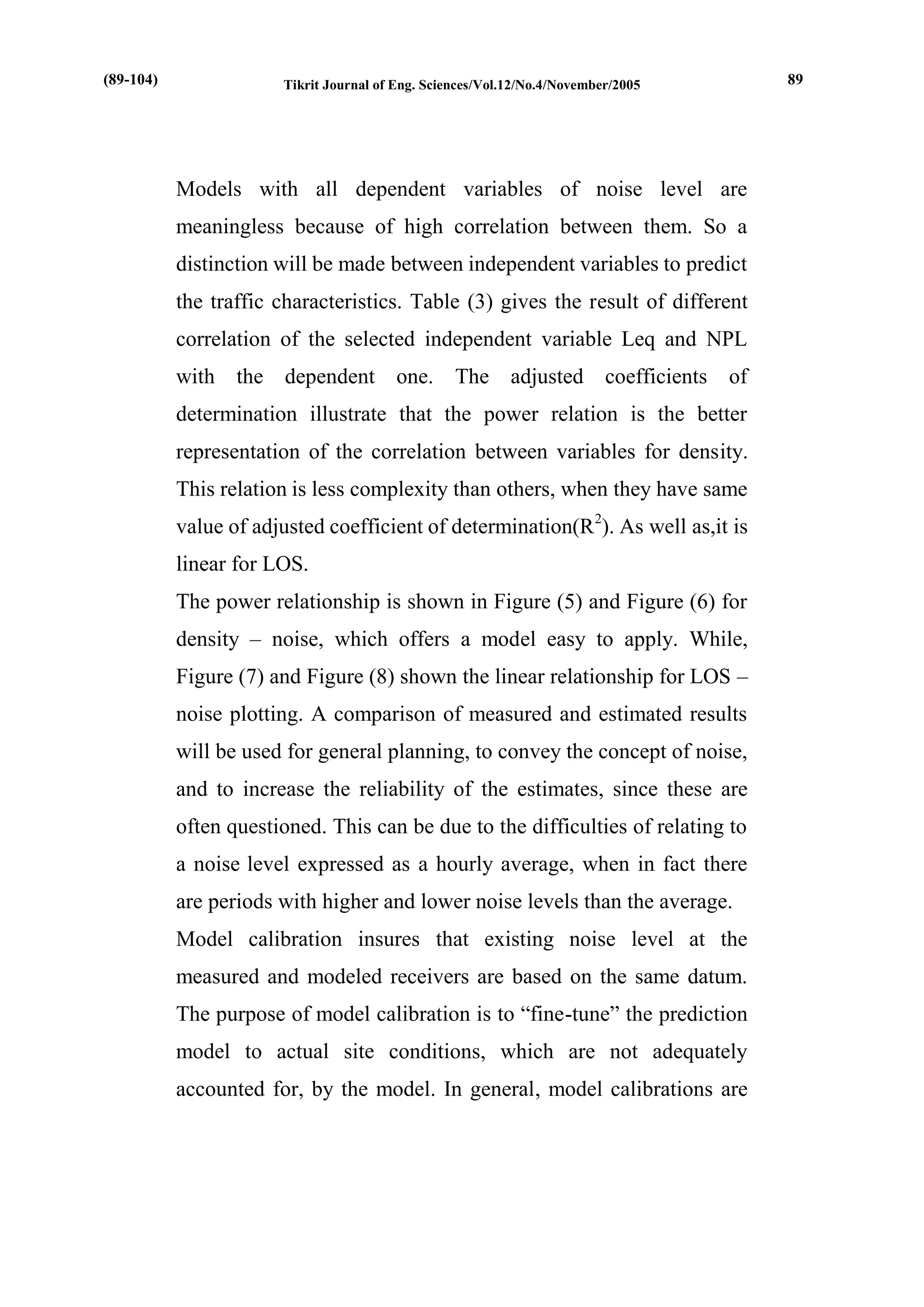 Tikrit Journal of Eng. Sciences/Vol.12/No.4/November/2005 
Models with all dependent variables of noise level are meaningless because of high correlation between them. So a distinction will be made between independent variables to predict the traffic characteristics. Table (3) gives the result of different correlation of the selected independent variable Leq and NPL with the dependent one. The adjusted coefficients of determination illustrate that the power relation is the better representation of the correlation between variables for density. This relation is less complexity than others, when they have same value of adjusted coefficient of determination(R2). As well as,it is linear for LOS. 
The power relationship is shown in Figure (5) and Figure (6) for density – noise, which offers a model easy to apply. While, Figure (7) and Figure (8) shown the linear relationship for LOS – noise plotting. A comparison of measured and estimated results will be used for general planning, to convey the concept of noise, and to increase the reliability of the estimates, since these are often questioned. This can be due to the difficulties of relating to a noise level expressed as a hourly average, when in fact there are periods with higher and lower noise levels than the average. 
Model calibration insures that existing noise level at the measured and modeled receivers are based on the same datum. The purpose of model calibration is to “fine-tune” the prediction model to actual site conditions, which are not adequately accounted for, by the model. In general, model calibrations are 
(89-104) 
89  