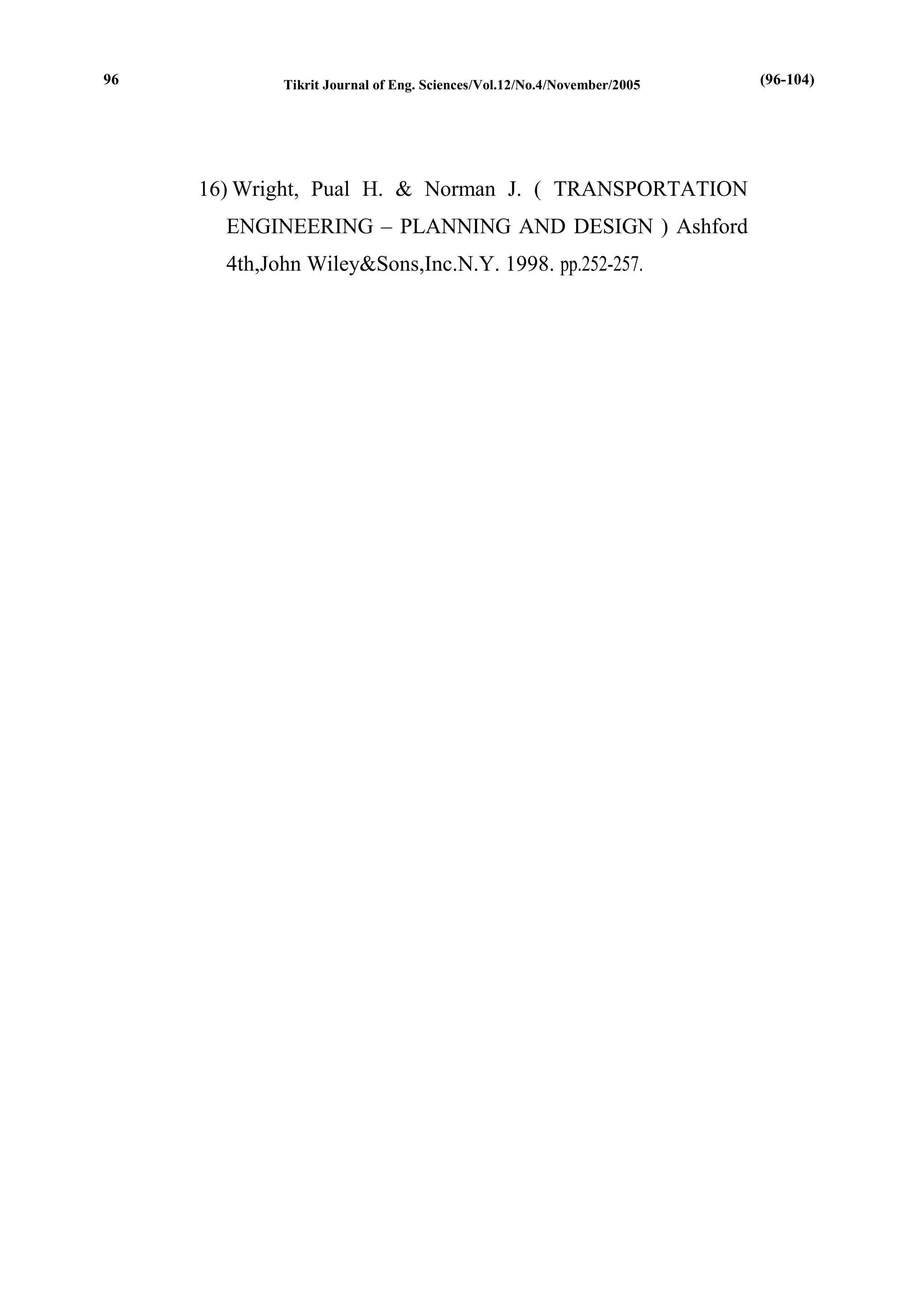 Tikrit Journal of Eng. Sciences/Vol.12/No.4/November/2005 
16) Wright, Pual H. & Norman J. ( TRANSPORTATION ENGINEERING – PLANNING AND DESIGN ) Ashford 4th,John Wiley&Sons,Inc.N.Y. 1998. pp.252-257. 
(96-104) 
96  
