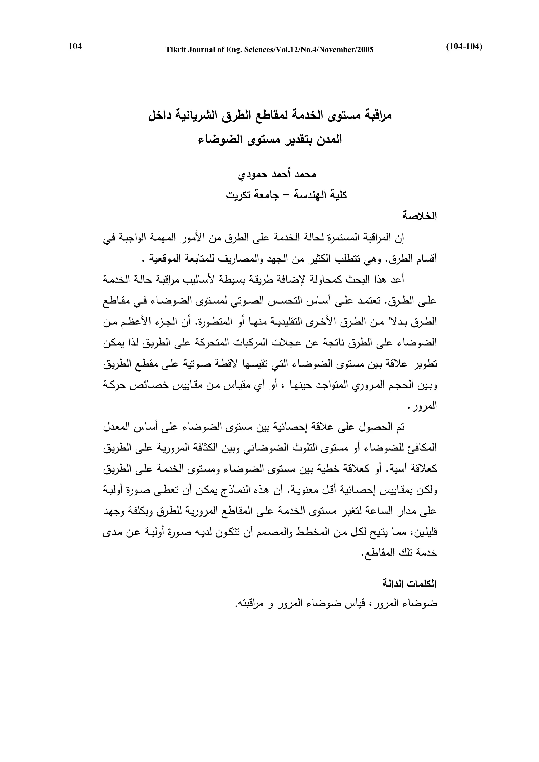 Tikrit Journal of Eng. Sciences/Vol.12/No.4/November/2005 
م ا رقبة مستوى الخدمة لمقاطع الطرق الشريانية داخل 
المدن بتقدير مستوى الضوضاء 
محمد أحمد حمودي 
كلية الهندسة جامعة تكريت - 
الخلاصة 
إن الم ا رقبة المستمرة لحالة الخدمة على الطرق من الأمور المهمةة الواببةة ة 
أقسام الطرق. وه تتطلب الكثير من البهد والمصاريف للمتابعة الموقعية . 
أعد هذا البحث كمحاولة لإضا ة طريقةة بسةيطة لأسةاليب م ا رقبةة حالةة الخدمةة 
علةةةى الطةةةرق. تعتمةةةد علةةةى أسةةةا التحسةةة الصةةةوت لمسةةةتو الضوضةةةا ةةة مقةةةاط 
الطةةةرق بةةةدال مةةةن الطةةةرق الأخةةةر التقليديةةةة منهةةةا أو المتطةةةورة. أن البةةة الأع ةةةم مةةةن 
الضوضا على الطرق ناتبة عن عبلات المركبات المتحركة على الطريةق لةذا يمكةن 
تطوير علاقة بةين مسةتو الضوضةا التة تقيسةها اقطةة صةوتية علةى مقطة الطريةق 
وبةةين الحبةةم المةةرورو المتوابةةد حينهةةا ي أو أو مقيةةا مةةن مقةةايي خصةةا حركةةة 
المرور. 
تم الحصول على علاقة إحصا ية بين مستو الضوضا على أسةا المعةدل 
المكا ئ للضوضا أو مستو التلوث الضوضا وبين الكثا ة المروريةة علةى الطريةق 
كعلاقة أسية. أو كعلاقة خطية بةين مسةتو الضوضةا ومسةتو الخدمةة علةى الطريةق 
ولكةةن بمقةةايي إحصةةا ية أقةةل معنويةةة. أن هةةذك النمةةاذ يمكةةن أن تعطةة صةةورة أوليةةة 
على مةدار السةاعة لتريةر مسةتو الخدمةة علةى المقةاط المروريةة للطةرق وبكل ةة وبهةد 
قليلةةيني ممةةا يتةةيم لكةةل مةةن المخطةةط والمصةةمم أن تتكةةون لديةة صةةورة أوليةةة عةةن مةةد 
خدمة تلك المقاط . 
الكلمات الدالة 
ضوضا المروري قيا ضوضا المرور و م ا رقبت . 
(104-104) 
104 