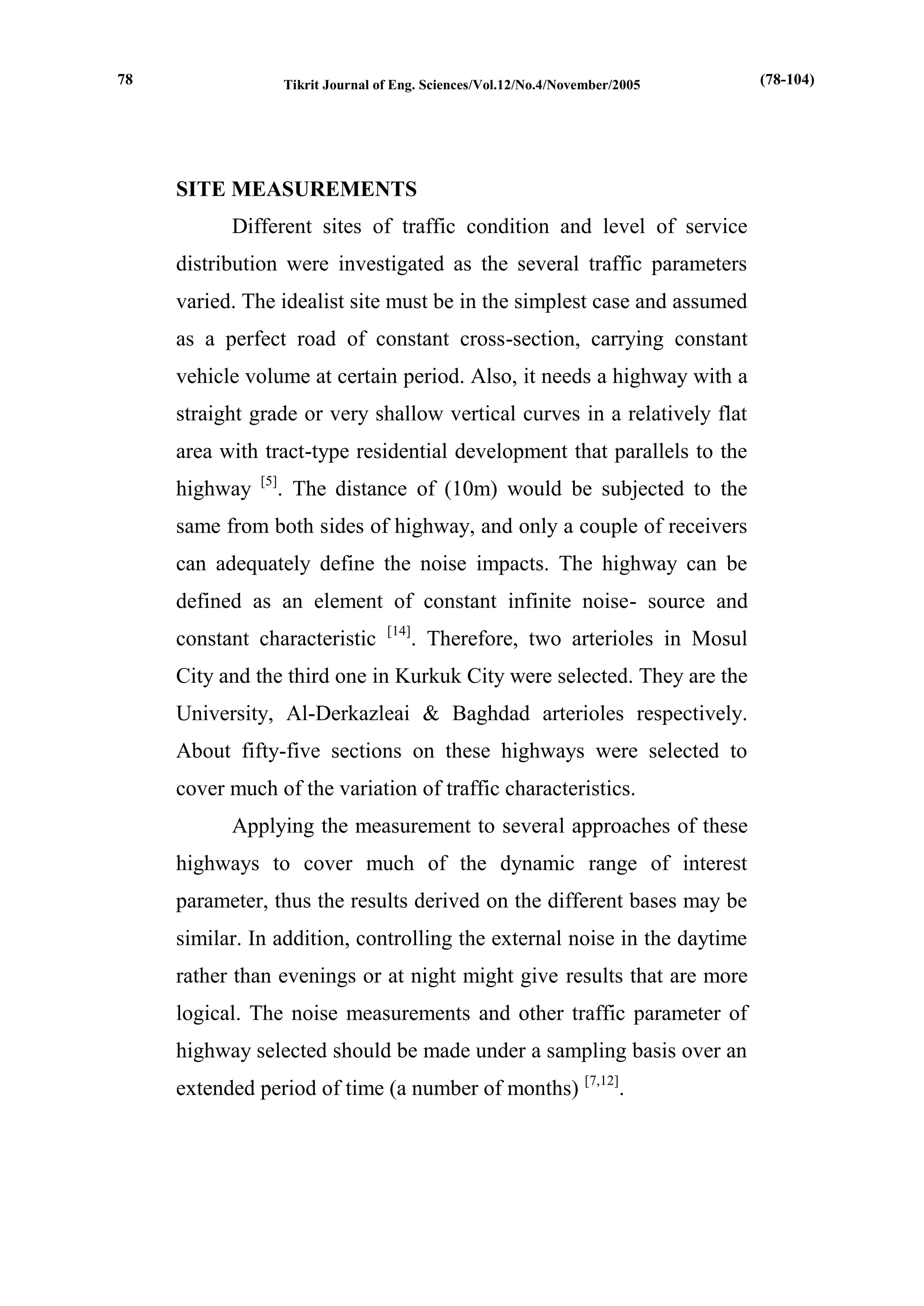 Tikrit Journal of Eng. Sciences/Vol.12/No.4/November/2005 
SITE MEASUREMENTS 
Different sites of traffic condition and level of service distribution were investigated as the several traffic parameters varied. The idealist site must be in the simplest case and assumed as a perfect road of constant cross-section, carrying constant vehicle volume at certain period. Also, it needs a highway with a straight grade or very shallow vertical curves in a relatively flat area with tract-type residential development that parallels to the highway [5]. The distance of (10m) would be subjected to the same from both sides of highway, and only a couple of receivers can adequately define the noise impacts. The highway can be defined as an element of constant infinite noise- source and constant characteristic [14]. Therefore, two arterioles in Mosul City and the third one in Kurkuk City were selected. They are the University, Al-Derkazleai & Baghdad arterioles respectively. About fifty-five sections on these highways were selected to cover much of the variation of traffic characteristics. 
Applying the measurement to several approaches of these highways to cover much of the dynamic range of interest parameter, thus the results derived on the different bases may be similar. In addition, controlling the external noise in the daytime rather than evenings or at night might give results that are more logical. The noise measurements and other traffic parameter of highway selected should be made under a sampling basis over an extended period of time (a number of months) [7,12]. 
(78-104) 
78  