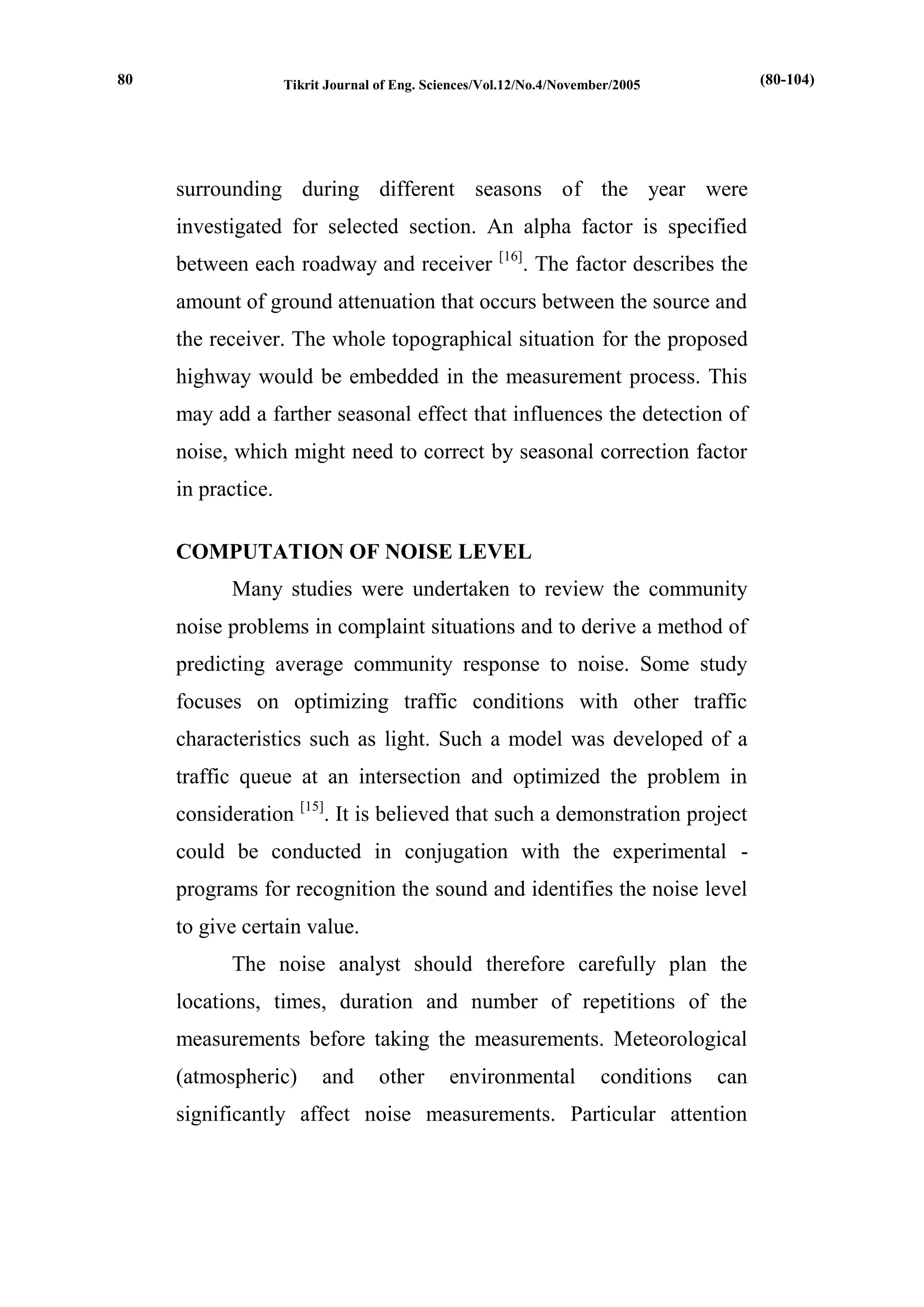 Tikrit Journal of Eng. Sciences/Vol.12/No.4/November/2005 
surrounding during different seasons of the year were investigated for selected section. An alpha factor is specified between each roadway and receiver [16]. The factor describes the amount of ground attenuation that occurs between the source and the receiver. The whole topographical situation for the proposed highway would be embedded in the measurement process. This may add a farther seasonal effect that influences the detection of noise, which might need to correct by seasonal correction factor in practice. 
COMPUTATION OF NOISE LEVEL 
Many studies were undertaken to review the community noise problems in complaint situations and to derive a method of predicting average community response to noise. Some study focuses on optimizing traffic conditions with other traffic characteristics such as light. Such a model was developed of a traffic queue at an intersection and optimized the problem in consideration [15]. It is believed that such a demonstration project could be conducted in conjugation with the experimental - programs for recognition the sound and identifies the noise level to give certain value. 
The noise analyst should therefore carefully plan the locations, times, duration and number of repetitions of the measurements before taking the measurements. Meteorological (atmospheric) and other environmental conditions can significantly affect noise measurements. Particular attention 
(80-104) 
80  