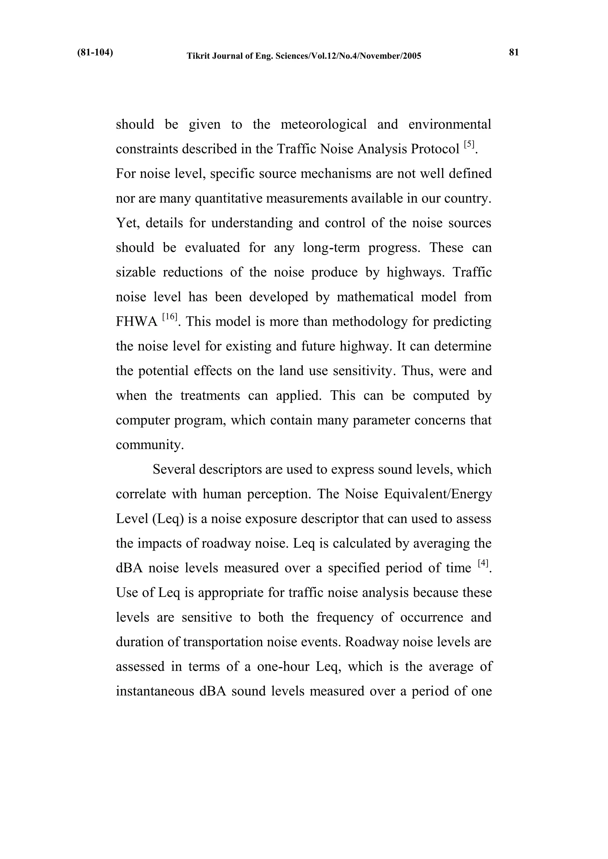 Tikrit Journal of Eng. Sciences/Vol.12/No.4/November/2005 
should be given to the meteorological and environmental constraints described in the Traffic Noise Analysis Protocol [5]. 
For noise level, specific source mechanisms are not well defined nor are many quantitative measurements available in our country. Yet, details for understanding and control of the noise sources should be evaluated for any long-term progress. These can sizable reductions of the noise produce by highways. Traffic noise level has been developed by mathematical model from FHWA [16]. This model is more than methodology for predicting the noise level for existing and future highway. It can determine the potential effects on the land use sensitivity. Thus, were and when the treatments can applied. This can be computed by computer program, which contain many parameter concerns that community. 
Several descriptors are used to express sound levels, which correlate with human perception. The Noise Equivalent/Energy Level (Leq) is a noise exposure descriptor that can used to assess the impacts of roadway noise. Leq is calculated by averaging the dBA noise levels measured over a specified period of time [4]. Use of Leq is appropriate for traffic noise analysis because these levels are sensitive to both the frequency of occurrence and duration of transportation noise events. Roadway noise levels are assessed in terms of a one-hour Leq, which is the average of instantaneous dBA sound levels measured over a period of one 
(81-104) 
81  
