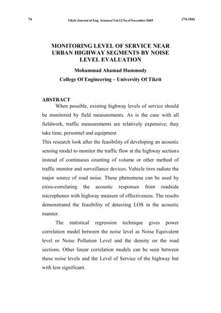 Tikrit Journal of Eng. Sciences/Vol.12/No.4/November/2005 
MONITORING LEVEL OF SERVICE NEAR URBAN HIGHWAY SEGMENTS BY NOISE LEVEL EVALUATION 
Mohammad Ahamad Hummody 
College Of Engineering – University Of Tikrit 
ABSTRACT 
When possible, existing highway levels of service should be monitored by field measurements. As is the case with all fieldwork, traffic measurements are relatively expensive; they take time, personnel and equipment 
This research look after the feasibility of developing an acoustic sensing model to monitor the traffic flow at the highway sections instead of continuous counting of volume or other method of traffic monitor and surveillance devices. Vehicle tires radiate the major source of road noise. These phenomena can be used by cross-correlating the acoustic responses from roadside microphones with highway measure of effectiveness. The results demonstrated the feasibility of detecting LOS in the acoustic manner. 
The statistical regression technique gives power correlation model between the noise level as Noise Equivalent level or Noise Pollution Level and the density on the road sections. Other linear correlation models can be seen between these noise levels and the Level of Service of the highway but with less significant. 
(74-104) 
74  
