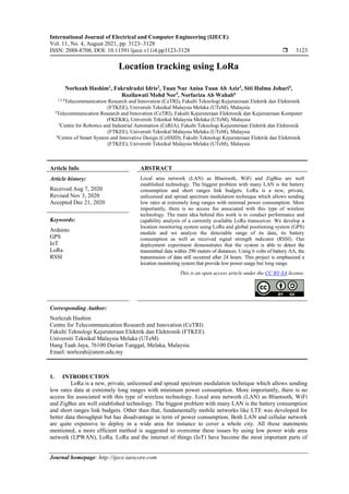 International Journal of Electrical and Computer Engineering (IJECE)
Vol. 11, No. 4, August 2021, pp. 3123~3128
ISSN: 2088-8708, DOI: 10.11591/ijece.v11i4.pp3123-3128  3123
Journal homepage: http://ijece.iaescore.com
Location tracking using LoRa
Norlezah Hashim1
, Fakrulradzi Idris2
, Tuan Nur Anisa Tuan Ab Aziz3
, Siti Halma Johari4
,
Rozilawati Mohd Nor5
, Norfariza Ab Wahab6
1,3,4
Telecommunication Research and Innovation (CeTRI), Fakulti Teknologi Kejuruteraan Elektrik dan Elektronik
(FTKEE), Universiti Teknikal Malaysia Melaka (UTeM), Malaysia
2
Telecommunication Research and Innovation (CeTRI), Fakulti Kejuruteraan Elektronik dan Kejuruteraan Komputer
(FKEKK), Universiti Teknikal Malaysia Melaka (UTeM), Malaysia
5
Centre for Robotics and Industrial Automation (CeRIA), Fakulti Teknologi Kejuruteraan Elektrik dan Elektronik
(FTKEE), Universiti Teknikal Malaysia Melaka (UTeM), Malaysia
6
Centre of Smart System and Innovative Design (CoSSID), Fakulti Teknologi Kejuruteraan Elektrik dan Elektronik
(FTKEE), Universiti Teknikal Malaysia Melaka (UTeM), Malaysia
Article Info ABSTRACT
Article history:
Received Aug 7, 2020
Revised Nov 3, 2020
Accepted Dec 21, 2020
Local area network (LAN) as Bluetooth, WiFi and ZigBee are well
established technology. The biggest problem with many LAN is the battery
consumption and short ranges link budgets. LoRa is a new, private,
unlicensed and spread spectrum modulation technique which allows sending
low rates at extremely long ranges with minimal power consumption. More
importantly, there is no access fee associated with this type of wireless
technology. The main idea behind this work is to conduct performance and
capability analysis of a currently available LoRa transceiver. We develop a
location monitoring system using LoRa and global positioning system (GPS)
module and we analyze the detectable range of its data, its battery
consumption as well as received signal strength indicator (RSSI). Our
deployment experiment demonstrates that the system is able to detect the
transmitted data within 290 meters of distances. Using 6 volts of battery AA, the
transmission of data still occurred after 24 hours. This project is emphasized a
location monitoring system that provide low power usage but long range.
Keywords:
Arduino
GPS
IoT
LoRa
RSSI
This is an open access article under the CC BY-SA license.
Corresponding Author:
Norlezah Hashim
Centre for Telecommunication Research and Innovation (CeTRI)
Fakulti Teknologi Kejuruteraan Elektrik dan Elektronik (FTKEE)
Universiti Teknikal Malaysia Melaka (UTeM)
Hang Tuah Jaya, 76100 Durian Tunggal, Melaka, Malaysia
Email: norlezah@utem.edu.my
1. INTRODUCTION
LoRa is a new, private, unlicensed and spread spectrum modulation technique which allows sending
low rates data at extremely long ranges with minimum power consumption. More importantly, there is no
access fee associated with this type of wireless technology. Local area network (LAN) as Bluetooth, WiFi
and ZigBee are well established technology. The biggest problem with many LAN is the battery consumption
and short ranges link budgets. Other than that, fundamentally mobile networks like LTE was developed for
better data throughput but has disadvantage in term of power consumption. Both LAN and cellular network
are quite expensive to deploy in a wide area for instance to cover a whole city. All these statements
mentioned, a more efficient method is suggested to overcome these issues by using low power wide area
network (LPWAN), LoRa. LoRa and the internet of things (IoT) have become the most important parts of
 