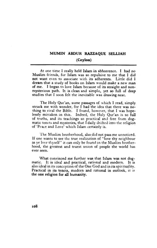 MUMIN    ABDUR RAZZAQUE SELLIATI
                             (Ceylon)

     At or,e time I really held Islam in abhorrence. I had no
IVluslim friends, for Islam was so repulsive to me that I did
not want e.cn to associate w.ith its adherents. Little did I
dream that a study of books on Islam rvould make a new man
of me. I began to love Islam becauseof its straight and non-
mysterious path. It is clean and simple, yet so full of deep
studies that I soon felt the inevitable u'as drawing near.

     The Floly Qur'an, sorne passages rvhich I read, simply
                                         of
struck me with wonder. for I had the idea that there was no-
thing to rival the Bible. I found, ho*'cver, that I rvas hope-
lessly mistaken in this. Indeed, rhe Holy Qur'an is so full
of truths, and its teachings so prxctical and free from dog-
matic tencts and nrysteries,that I daily driftcd into tlre religion
of 'Pcace and Love' u'hich Islam certainly is.
      'I'he
          lIuslim brotherhood, also did not pass me unnoticed.
If onc rvantsto see thc true realization of "love thy ncighbour
as ye lovc thyself " it can only be found in the IIuslim brother-
hood, the greatest and truest union of people the world has
ever seen.

      What convinced me further u'es that Islam was not dog-
matic. It is ideal and practical, rational and modern. It is
also ideal in its conccption of the One God urd in its spiritualitv.
Practical in its tencts, modcrn and rational in outlook, it is
the one religion for dl humanity.




r08
 