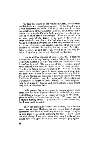 To take one exatrtple: the Athnasian Creed, which treats
the Trinity in a very confusing manner. In this Crced, rvhich
is very important and deals conclusively with one of the furr-
                         'Churches', it is laid dou'n most clearly
damentd tenets of the
that it  represents the Catholic faith, and that if r*'e do not be-
lieve it we shall pcrish everlastingly. Then we are told that
 rrc must thinh if tlu Trhity iJ we want to be saaed 'in
other wcrds that the idea is of a God whom we in one breath
 hail as merciful and almiglrty and in the very next'breath whom
1r'c accuse of injustice and cruelty, quaiities which we r+'ould
attribute to the most blood-thirsty human tyrant. As if God,
Who is before all and above all, wotrld be in any ivay in-
                                  'thinks of the Trinity'.
lluenced by what a poor mortal

     Fiere is another instancc of want of charity. I received
a letter-it was of my leaning torvards Islam-in            which the
rvriter told me that if I dicl not believe in the Dir inity of Christ
I couLdnot be saaed. Jhs rluestion of the Divinity of Christ
never seemed to me nearly so impottant as that otircr question:
'Did he give God's messageto mi'nkind?' Norv if I lrad
                                                                -any
doubt abbut this latter point it lv<;uld llorrY me a great, deal,
but thank Gocl, I have no dc'ubts, irnd I hope that my fdith in
Christ and his inspircd teacliingsis as firm as that of any other
i{uslim or Christian. As I have often said before, Islam and
Christianity, an taught by Christ himselJ, are sister reiigions,
only held apa.rt by dogmas and technicalitics rvhich might
very well be dispensed with.
                                       'to bccome atl'reistsrvhett
     In the pres€nt day men are prone
ashedto subscribcto dogmatic anci intolerant beliefs, and there
is doubtless a craving for a religion appealing to the intelli-
gence as well as to the sentiments of men. ;hoever heard of
a Muslim turning atheist? There mai' itat'e been some cases,
but I very much doubt it.

     There are thousands of men-and 4'omen, too, f believe
-who are at heart Muslims, but convention, fear cf adverse
corrunents, ffid desire to avoid anY worrv or change, conspire
to heep them from openly admitting the fact. I have taken
the stip, though I am q"ite ar'are ihtt many friends and re-
letives now look upon me as a lost soul and past praying for.

rB
 