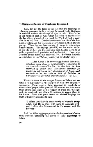 7: Complete      Record       of Teachings          Preserved

     Last, but not the least, is the fact that the teachings of
Islam iue prescrved in their original form and God's Guidance
is available without the change of a jot or title. The Qur'an
is the revealed book of God which has been in existence for
the last thirteen hundred years and the Word of God is avail-
ablc in its real form. Detailed accounts of the life of the Pro-
phet of Islam and'his teachings are available in their pristine
purity. There has not been an iota of change in this unique
historic record. The sayings (AhaditA) and the entire record
of the life of rhe Floly Prophet have been handed down to us
with unprecedented precision and authenticity. Even non-
Muslim critics admit this eloquent fact. Professor Reynold
A. Nicholson in his "Litcrary History of the Arabs" says :

       "......the    K o r a n i s a n e x c e e d i n g l yh u m a n d o c u m e n t ,
       reflecting every phase of Muhammed's relationship to
       the outward events of his life; ro that here u)e lnve
       materiab ,l unique and incontestable authority for
       tracing tlte origin and carly dnelopment oJ Islam-such
       mdte"iltb as do not exist in case ,f Bud'ism or
        Christianity or any othn ancient rcligiott." (p. t+g)

     These ar€ some of the unique features of Islam and cr-
tablish its superiority as the religion of man-the religion of
 tomorrow.    These aspects have appealed to hundreds of
thousands of people in the past and the present and have made
them affirm that Islam is the religion of truth and the right
path for mankind; and this will continue to appcal them in
the future.   Men with pure hearts and sinccre longingr for
truth will always continuc to say;

       "I afffirm that there is nonc worthy of worrhip exccpt
       Allah, that He is One, with none to a$lociate with;
       and I affirm that Muhammad is His Ecrvurt end Hir
       PropheL"

     And the following pages present the impressions of romc
such persons, unfolding the storics of their pilgrimrgc to
Islam.

r6
 
