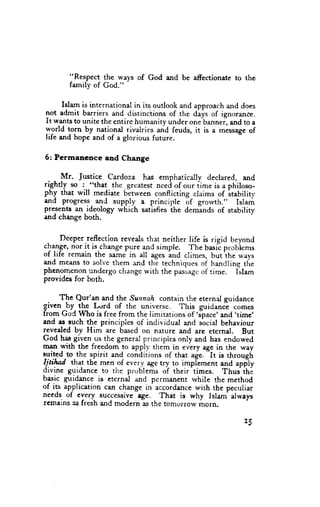 "Respect the ways of God and be affectionate to the
        farnily of God."

      Islam is international in its outlook and approach and does
not admit barriers and distinctions of ttre diys of ignorance.
It wants to unite the entire humanity under one-bannei and to a
world
        !o5n by nationai rivalries and feuds, it is a message of
life and hope and of a glorious future.


6: Permancnce      and Change


  - - Mr. Justice Cardoza has emphatically declared, and
rightly src i.-"that the greatest nced of o,r. iirne is a philoso-
                     .
phy that will mediate bltween conflicting claims of itability
and progress- and supply a principle of grorvth.,' Islam
presents an-ideology which satisfi.s ihe demlnds of stability
and change both.


 .    f)eeper.reflection reveals that neither life is rigid beyond
rl9g., nor it is_changepure and simple. The basic probiems
of life remain the sarne in all ages ind clirnes, butihe r,r'ays
and means to solve thern and the techniques of handline tlle
phcnomenon undergo change with the paslag. of time. iit"*
provides for both.

       The Qur'an and the Sunnah contain the eternal guidance
given .!y. $rS L,-rrd of the universc. This guidance comes
from GoC Who is free from the limitations of 's-pace'and 'time'
and as such the principles of individual and s-acialbehavicur
revealed by Him are based on nature and are eternal. But
God has given us the general principies only and has endowed
man with the freedom to apply them in every age in the way
                                                  -it
Trited.to.the spirit and conditions of that age.      is through
I!.tilad th.at tbe men of every age try to implement and app-ly
divine guidance to the problems of their times. Thus ihi
btsir guidance is eternal and pcrmancnt rvhile the method
of its applicatioR can change ir accordance with the pecr.rliar
needs. of cuery- successive tge. That is why Islaro always
rcmains as fresh and modern as the tomorrow morn.
 