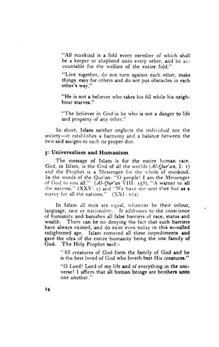 "All mankind is a fold everv mcmber of which shall
           bc a keeper or shepherd unto every other, and be ac-
           countable for the welfare of the entire fold."
           "Live together, do not turn against each other, make
           things easy for others and do not put obstacles in each
           other'g way."

           "He is not a believer who takes his hll whiie his neigh-
           bour starve$.1'

           "llhe believer in God"is he who is not a danger tq lifc
           and property of any other."

    In short, Islam neither neglects the individual nor the
society-it establishesa harmony and a balance betu'cen the
two and assigns to each its proper due.

5: Universalism              and Humanism
      The message of Islam is for thc entire hurnan recc.
G o d , i n I s l a m , i s t h e G o d o f a l l t h e r v o r l d s( . A l - Q u r ' a n , I : r )
and the Prcphet is a Icssenger for the ri hole of mankind.
In the rvordsof the Qur'an: "O people! I am the Messenger
of G<.rcl vou all." (AI-Qur'an VIII: r58), "i wa,rnerro all
            trr
the nations." (XXV:'r) and "'e have n-ut'r.ttt thee but es a
nrerc,vor all the nations." (XX'l: rcz)
          f

     In Isla.m all mcn are rqual, u'hatcver be their colour,
language, race or nationaiiq'. It addressesto the conscience
of humanity and banishcs all false barriers of race, status and
wealth. There can be no denying the fact that such barriers
have always existed, and do exist even tsday in this so-callcd
enlightened age. Islam removed all these irnpediments rnd
gave the idea of the entire humanity being the one femily of
God. The Holy Prophet said:-
          "All creatures of God form the family of God and he
          is the best loved of God who loveth best His creaturca."
          "O Lord ! Lord of my life and of everything in the uni-
          verse! I afirm that all human beings are brothcn unto
          one angther,"

r+
 