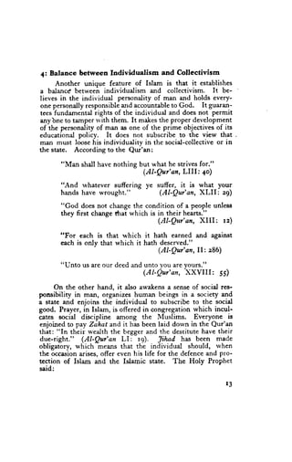 4: Balance between Individualism       and Collectivism
     Another unique feature of Islam is that it establishes
a balancd between individualism and collectivism. It be-
lieves in the individual personality of man and holds every-
one personally responsible and accountable to God. It guaran-
tees-fundamental rights of the individual and does not permit
anybne to tamper rvith them. It makes the proper development
of the personality of man as one of the prime objectives of its
educational policy. It does not subscribe to the view that
man must loose his individuality in the social-collective or in
the state. According to the Qur'anl

       "Man shall have nothing but what he strives for."
                                (Al-Qur'az, LIII: 4o)

       "And rvhatever suffering ye suffer, it is what your
       hands have wrought."         (Al-Qur'an, XLII: z9)

       "God does not change the condition of a people unless
       they first change that which is in their hearts."
                                       (AI-Qur'an, XIII: 12)

       "For each is that which it hath earned and against
       each is onlv that which it hath deserved."
                                       (Al-Qur'aa, II: a86)

       "IJnto us are our deed and unto you are yours."
                                  (Al-Qur'an, XXVIII:       55)

      On the other hand, it also awakens a sense of social res-
ponsibility in man, organizes human beings in a society and
a state and enjoins the individual to subscribe to the social
good. Prayer, in Islam, is offered in congregation which incul-
cates social discipline among the Muslims.           Everyone is
enjoined to pay Zakat and it has been laid dorvn in the Qur'an
that: "In their wealth the begger and the destitute have their
due-right."   (Al-Qur'an LI: rg).        Jihad ha.s been made
obligatory, which means that the individual should, when
the occasion arises, offer even his life for the defence and pro-
tection of Islam and the Islamic state. The Holy Prophet
said:

                                                              t3
 