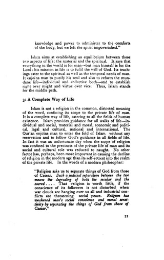 knowledge and power to administer to the comforts
       of the body, but we left the spirit impoverished."

     Islan aims at establishing equilibrium betweenthesc
                                    an
trl'Daspects life: the nraterialand the spiritual. It saysthat
            of
evcrything in thc rvorid is for man-but man himself is for the
Lord: his missionin lifc is to tul{il the rvill of God. Its teach-
ings caterto the spiritual irsri ell as thc temporal needsof man.
It enjoins man to purify his soul and also to reform the mun-
dane life-individual and collcctive both-and to establish
right over might zurdvirtue over vice. Thus, Islam stande
lor the middle path.

3: A Complete Way of Life

      Islam is not a religion in the common, distorted meaning
of the word, confining its scope to the private lifc of filan.
It is a completeway of life, catering to all the fietds of human
existence. Islam provides guidance for all walks of life-in-
dividual and social, material and moral, economicand politi-
cal, legal and cultural, national and international. The
Qur'an enjolns ma$ to enter the fold of Islam without any
reservationand to follow God's guidance in all fields of life.
In fact it was an unfortunate day when the scopeof religion
wrs confinedto the prccincu of the private life bf man and itc
social and cultural role was reduced to naught. No other
factor ha.e,pcrhaps, been more important in cawing the decline
of religion in the modern agethan its self-retreat into the realm
of the private life. In the words of a modern philosopher:
       t'Rcligion asksus to ocparatcthingr of God from thorc
       of Caesr. Sucha jdicial separathn bcttncn the nm
                           -religion
       nacd...,       flat           is worth litde, if thc
       conscience of its followers is not disturbed whea
       wrr clouds are hanging over us ell end industrirl con-
       fictr rre threatening socirl p€ace. Rcl$in         hat
       wafuncd ;wnft suiil cmscicnce atd norcl tati-
       tioity by sqtarathg the thing of God trom tfutc ot
       C&td."
                                                             !l
 