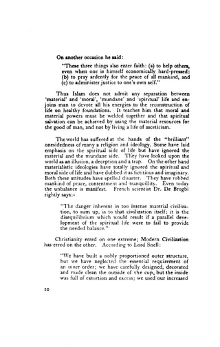 On rnother occasion he raid:
       "These threc things also enter faith: (a) to help othen,
       even when one is himself economically hard-pressed:
       (b) to pray ardcntly for the peace of all mankirrd, and
       (c) to administer justice to one's own self."

      Thus Islam does not admit any separation between
 'rnaterid' and 'mord', 'mundane' and 'spiritual' lifc and en-
joins man to devste all his energies to the reconstruction of
life on healthy foundations. It teaches him that moral and
materid powers must be r*'elded together and that spiritud
salvation can be achieved by using the material resources for
the good of man, and not by living a lif'e of asceticism.

      The world ha-ssuffered at the hands of the "brilliant"
onesidednessof mrny a religion and ideology. Some have laid
emphasis on the spiritual side of life but have ignored the
                                    'fliey
material and the mundane side.              have looked upon the
world as an illusion, a deception and a trap. On the other hand
materialistic ideolcgies have totallv ignorcd the spiritual and
moral side of life and have dubbed it as fictitious and imaginary.
Both these attitudeehave spelled disaster. They have robhed
mankind of peace,contentment and tranquillitv. Even todav
the unbalance is manifest. French scientist Dr. De Brogbi
rightly says:-

       "'I'he danger inherent in too intense material civiliza-
       tion, to sum up, is to that civilization itseH; it is the
       disequilibrium u'hich u'ould result if a parallel dcve-
       lopment of the spiritual life were to fail to provide
       the needed balance."

     Christianity erred on one extreme; Modern Civilizetion
has erred on the other. According to Lord Snell:

       "We have built a nobly proportioned outer structure,
       but we have neglectcd the essential requirement of
       an inner order: we have car.efullydesigned, decorated
       and made clean the outside of the cup, but the inside
       was full of extortion and excess; we used our increased

IO
 