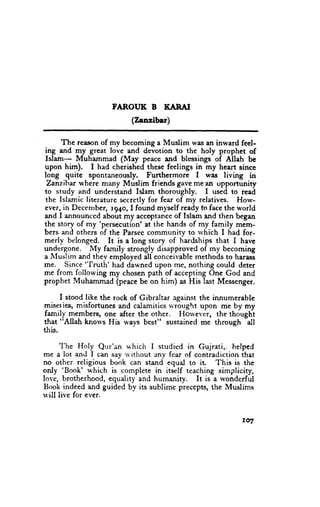 FAROT'K B KARAI
                          (Zanzibar)

      The reason of my becoming a Muslim was an inward feel-
ing and my great love and devotion to the holy prophet of
Islam-    Muhammad (May peace and blessings of Allah be
upon hi*).     I had cherished these feelings in my heart since
long quite spontaneously, Furthermore I was living in
 Zanz.iher where many Muslim friends gave me an opportunity
to study and understand Islam thoroughly.         I used to read
 the Islamic literature s€cretlv for fear of my.relatives. How-
ever, in Deccnrber, r94o, I found myself ready fu face the world
and I announced about my acceptance of Islam and then began
the story of my 'persecution' at the hands of my family mem-
bers and others of the Parsec community to u'hich I had for-
merlv belonged. It is a long story of hardships that I have
undergone. J{y family'strongly disapproved of my becoming
a Muslim and thev employed all conceivable methods to harass
me. Since "lruth' had dawned upon me, nothing could deter
me from following my chosen path of accepting One God and
prophet Muhammad (peace be on him) as His last Messenger.

      I stood like the rock of Gibraltar against the innumerable
miser ies, misfortunes and calamities *'rought upon me by my
family members, one after the other. Ilorvever, the thought
that "Allah knou's His ways best" sustained me tJrrough all
this.
      'I-he
             Holy Qur'an r,r'hich I studied in Gujrati,, helped
me a lot and I can sav u ithout env fear of contradiction that
no other religious book can stand equal to ir       This is the
        'Book' which
only                 is complete in itself teaching simplicity,
love, brotherhood, equality and humanity. It is a wonderful
Book indeed and guided by its sublime precepts, the Muslims
u'ill live for ever.


                                                            rul
 