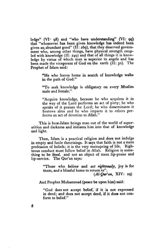 ledge" (VI: q8) and "who have understanding" (VI: 99)
thal "whosoevei has been given knowledge has indeed been
given aq abundant go_od" (II: 269),thatthey deserved    govern-
irent who, among other things, hale phylical strength,coup-
led with knowledge (II: 249) and that of all things it is know-
ledge by virtue oT which man is superior to, ang_els    and has
beelnmiae the vicegerentof God on ihe earth (II: 3o). The
Prophet of Islam said:
       ttHe who leaves home in search of knorvledge walks
       in the path of God."

       "To seek knowledge is obligatory on every Muslim
       male and female.".

       "Acquire knowledge, becausehe who- acquires it in
       the way of the Lord performs an act of piety; he who
             -of
       speaks it praisesthe Lord; he who disseminates     it
       bestowsalmi and he who imparts it to others Per-
       forms an act of devotion to A[lah."

      This is horcfslam brings man out of the world of super-
stition and darkness  and initiates him into that of knowledge
and light.

     Then, Islam is a practical religion and does not indulge
in empty and futile theorisings. It saysthat faith is not a mere
professi6nof beliefs; it is thl ve-rymainspring sf life. Righ-
ieous conduct must follow beliefln Allah. Religion is some-
thing to be lioed, and not an object of mere lip-praise and
lip-service. The Qur'an says:

       "Those who bclicae and act righteottsly, joy is for
       them, and a blissful home to return to".
                                      (Al-Qu'an, XIV | 29)

     And Prophet Muhammad (peacebc upon him) said:

       "God doesnot accept belief,' if it is not exprcssed
       in deed; and does not accept deed, if it doet not con-
       form to belief."

I
 