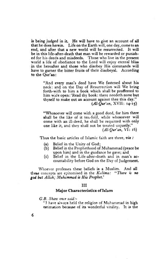 is being judged in it      He will have to give an account of all
that he does hercin. Life on the Earth *'ill, one day, come toan
end, and after that a nerry world will be resurrected. It will
be in this life-after-death that man will be rewarded or punish-
ed for his deeds and misdeeds. Those who live in the pres€nt
world a life of obedience to the Lord will enjoy eternrl bliss
in the hereafter and those who disobey His comrnands will
have to garner the bitter fruits of their disobeyal. According
to the Qur'an:

       "And every man's deed have We fastened about his
       neck: an{ on the Day of Resurrection will We bring
       forth-with to him a book which shall be profferred to
       him wide open:'Read thy book: there needethnone but
       thysel.f to make out an account against thee this d"y."
                                   (Al'Qur' an, XVII : r4-r5)

       "Whosoever will come with a good deed, for him there
       ghall be the like of it ten-fold, while whosoever will
       corne with an ill-deed, he shall be requitted with only
       one like it, and they shall not be treated unjusdy."
                                          (Al-Qur'an, VI: l6)

     Thus the basic articles of Islamic faith are three, ura .'
       (")   Belief in the Unity of God;
       (b)   Bclief in t}re Prophethood of Muhammad (peacebe
             upon him) and in the guidance he gave; and
       (.)   Belief in the Life-after-death and in man's ac-
             countability before God on the Day of Judgement.

    Whoever professes these beliefs is a Muslim.   And all
these concepts are epitomised in the Kalima:  "Therc u ,to
gd bri't Allah; Muhammad is Hh Prophet.'

                              III
              Maj or Chsracterietice    of Islam

    G.B. Shau onre taid:-
      "l have al*ays held the religion of Muhammad in high
      $tirirtion bccause of its wonderful vitalitv. It is the

6
 